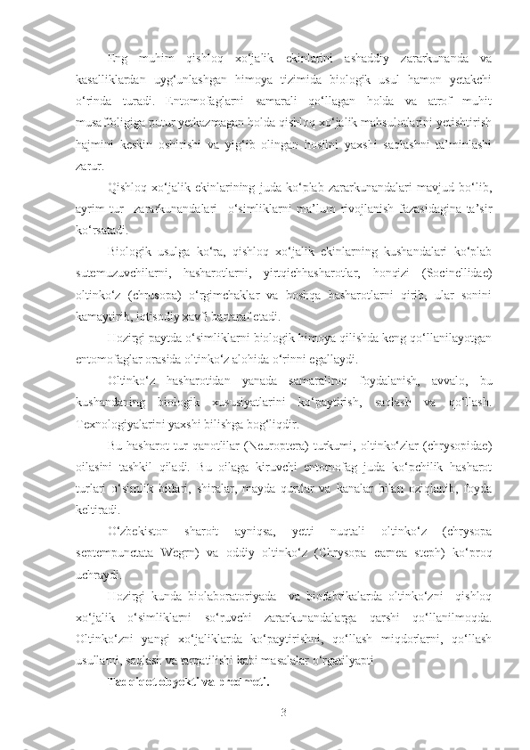 Eng   muhim   qishloq   xo‘jalik   ekinlarini   ashaddiy   zararkunanda   va
kasalliklardan   uyg‘unlashgan   himoya   tizimida   biologik   usul   hamon   yetakchi
o‘rinda   turadi.   Entomofaglarni   samarali   qo‘llagan   holda   va   atrof   muhit
musaffoligiga putur yetkazmagan holda qishloq xo‘jalik mahsulotlarini yetishtirish
hajmini   keskin   oshirishi   va   yig‘ib   olingan   hosilni   yaxshi   saqlashni   ta’minlashi
zarur.
Qishloq   xo‘jalik   ekinlarining   juda   ko‘plab   zararkunandalari   mavjud   bo‘lib,
ayrim   tur     zararkunandalari     o‘simliklarni   ma’lum   rivojlanish   fazasidagina   ta’sir
ko‘rsatadi.
Biologik   usulga   ko‘ra,   qishloq   xo‘jalik   ekinlarning   kushandalari   ko‘plab
sutemuzuvchilarni,   hasharotlarni,   yirtqichhasharotlar,   honqizi   (Socinellidae)
oltinko‘z   (chrusopa)   o‘rgimchaklar   va   boshqa   hasharotlarni   qirib,   ular   sonini
kamaytirib, iqtisodiy xavfi bartaraf etadi.
Hozirgi paytda o‘simliklarni biologik himoya qilishda keng qo‘llanilayotgan
entomofaglar orasida oltinko‘z alohida o‘rinni egallaydi.
Oltinko‘z   hasharotidan   yanada   samaraliroq   foydalanish,   avvalo,   bu
kushandaning   biologik   xususiyatlarini   ko‘paytirish,   saqlash   va   qo‘llash.
Texnologiyalarini yaxshi bilishga bog‘liqdir.
Bu   hasharot   tur   qanotlilar   (Neuroptera)   turkumi,   oltinko‘zlar   (chrysopidae)
oilasini   tashkil   qiladi.   Bu   oilaga   kiruvchi   entomofag   juda   ko‘pchilik   hasharot
turlari   o‘simlik   bitlari,   shiralar,   mayda   qurtlar   va   kanalar   bilan   oziqlanib,   foyda
keltiradi.
O‘zbekiston   sharoit   ayniqsa,   yetti   nuqtali   oltinko‘z   (chrysopa
septempunctata   Wegrn)   va   oddiy   oltinko‘z   (Chrysopa   carnea   steph)   ko‘proq
uchraydi.
Hozirgi   kunda   biolaboratoriyada     va   biofabrikalarda   oltinko‘zni     qishloq
xo‘jalik   o‘simliklarni   so‘ruvchi   zararkunandalarga   qarshi   qo‘llanilmoqda.
Oltinko‘zni   yangi   xo‘jaliklarda   ko‘paytirishni,   qo‘llash   miqdorlarni,   qo‘llash
usullarni, saqlash va tarqatilishi kabi masalalar o‘rgatilyapti
Tadqiqot obyekti va predmeti.
3 