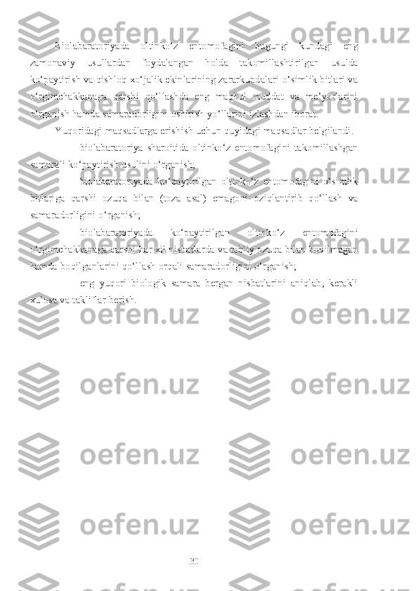 Biolabaratoriyada   oltinko‘z   entomofagini   bugungi   kundagi   eng
zamonaviy   usullardan   foydalangan   holda   takomillashtirilgan   usulda
ko‘paytirish va qishloq xo‘jalik ekinlarining zararkundalari o‘simlik bitlari va
o‘rgimchakkanaga   qarshi   qo‘llashda   eng   maqbul   muddat   va   me’yorlarini
o‘rganish hamda samaradorligini oshirish yo‘llarini izlashdan iborat. 
Yuqoridagi maqsadlarga erishish uchun quyidagi maqsadlar belgilandi.
- biolabaratoriya   sharoitida   oltinko‘z   entomofagini   takomillashgan
samarali ko‘paytirish usulini o‘rganish;
- biolabaratoriyada   ko‘paytirilgan   oltinko‘z   entomofagini   o‘simlik
bitlariga   qarshi   ozuqa   bilan   (toza   asal)   emagoni   oziqlantirib   qo‘llash   va
samaradorligini o‘rganish;
- biolabaratoriyada   ko‘paytirilgan   oltinko‘z   entomofagini
o‘rgimchakkanaga qarshi har xil nisbatlarda va tabiiy ozuqa bilan boqilmagan
hamda boqilganlarini qo‘llash orqali samaradorligini o‘rganish;
- eng   yuqori   biologik   samara   bergan   nisbatlarini   aniqlab,   kerakli
xulosa va takliflar berish.
30 