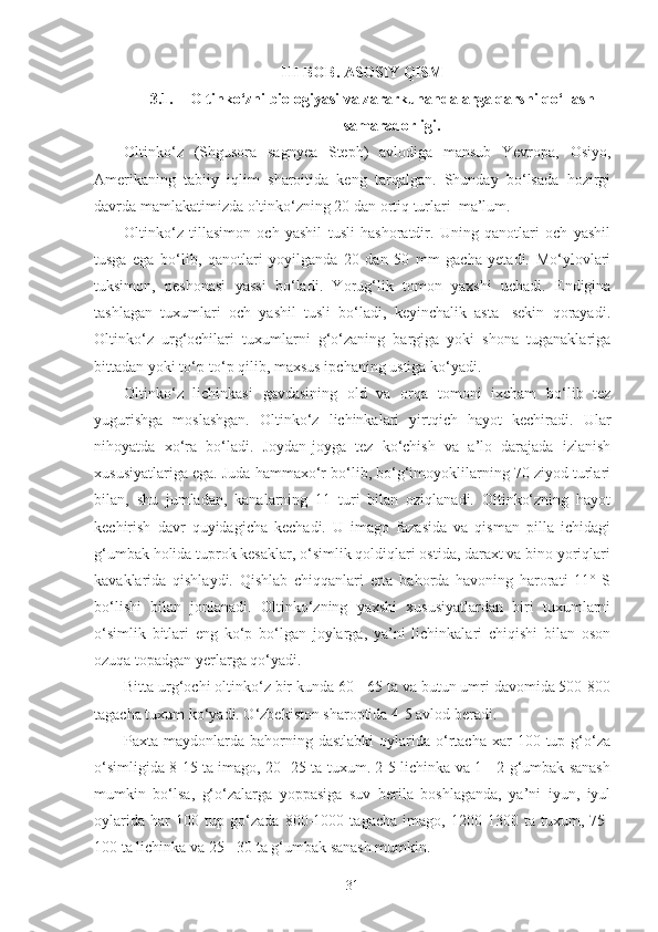 III BOB.  ASOSIY QISM
3.1. Oltinko‘zni biologiyasi va zararkunandalarga qarshi qo‘llash
samaradorligi.
Oltinko‘z   (Shgusora   sagnyea   Steph)   avlodiga   mansub   Yevropa,   Osiyo,
Amerikaning   tabiiy   iqlim   sharoitida   keng   tarqalgan.   Shunday   bo‘lsada   hozirgi
davrda mamlakatimizda oltinko‘zning 20 dan ortiq turlari  ma’lum.
Oltinko‘z   tillasimon   och   yashil   tusli   hashoratdir.   Uning   qanotlari   och   yashil
tusga   ega   bo‘lib,   qanotlari   yoyilganda   20   dan   50   mm   gacha   yetadi.   Mo‘ylovlari
tuksimon,   peshonasi   yassi   bo‘ladi.   Yorug‘lik   tomon   yaxshi   uchadi.   Endigina
tashlagan   tuxumlari   och   yashil   tusli   bo‘ladi,   keyinchalik   asta-   sekin   qorayadi.
Oltinko‘z   urg‘ochilari   tuxumlarni   g‘o‘zaning   bargiga   yoki   shona   tuganaklariga
bittadan yoki to‘p-to‘p qilib, maxsus ipchaning ustiga ko‘yadi.
Oltinko‘z   lichinkasi   gavdasining   old   va   orqa   tomoni   ixcham   bo‘lib   tez
yugurishga   moslashgan.   Oltinko‘z   lichinkalari   yirtqich   hayot   kechiradi.   Ular
nihoyatda   xo‘ra   bo‘ladi.   Joydan-joyga   tez   ko‘chish   va   a’lo   darajada   izlanish
xususiyatlariga ega. Juda hammaxo‘r bo‘lib, bo‘g‘imoyoklilarning 70 ziyod turlari
bilan,   shu   jumladan,   kanalarning   11   turi   bilan   oziqlanadi.   Oltinko‘zning   hayot
kechirish   davr   quyidagicha   kechadi.   U   imago   fazasida   va   qisman   pilla   ichidagi
g‘umbak holida tuprok kesaklar, o‘simlik qoldiqlari ostida, daraxt va bino yoriqlari
kavaklarida   qishlaydi.   Qishlab   chiqqanlari   erta   bahorda   havoning   harorati   11°   S
bo‘lishi   bilan   jonlanadi.   Oltinko‘zning   yaxshi   xususiyatlardan   biri   tuxumlarni
o‘simlik   bitlari   eng   ko‘p   bo‘lgan   joylarga,   ya’ni   lichinkalari   chiqishi   bilan   oson
ozuqa topadgan yerlarga qo‘yadi.
Bitta urg‘ochi oltinko‘z bir kunda 60 - 65 ta va butun umri davomida 500-800
tagacha tuxum ko‘yadi. O‘zbekiston sharoptida 4-5 avlod beradi.
Paxta maydonlarda  bahorning  dastlabki  oylarida o‘rtacha  xar   100 tup  g‘o‘za
o‘simligida 8-15 ta imago, 20 -25 ta tuxum. 2-5 lichinka va 1 - 2 g‘umbak sanash
mumkin   bo‘lsa,   g‘o‘zalarga   yoppasiga   suv   berila   boshlaganda,   ya’ni   iyun,   iyul
oylarida   har   100   tup   go‘zada   800-1000   tagacha   imago,   1200-1300   ta   tuxum,   75-
100 ta lichinka va 25 - 30 ta g‘umbak sanash mumkin.
31 