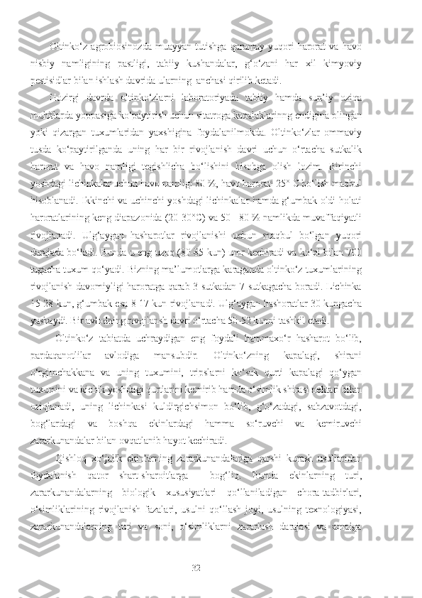 Oltinko‘z   agrobiosinozda   muayyan   tutishga   qaramay   yuqori   harorat   va   havo
nisbiy   namligining   pastligi,   tabiiy   kushandalar,   g‘o‘zani   har   xil   kimyoviy
pestisidlar bilan ishlash davrida ularning  anchasi qirilib ketadi.
Hozirgi   davrda   oltinko‘zlarni   laboratoriyada   tabiiy   hamda   sun’iy   oziqa
muhitlarda yoppasiga ko‘paytirish uchun sitatroga kapalaklarinng endigina olingan
yoki   qizargan   tuxumlaridan   yaxshigina   foydalanilmokda.   Oltinko‘zlar   ommaviy
tusda   ko‘paytirilganda   uning   har   bir   rivojlanish   davri   uchun   o‘rtacha   sutkalik
harorat   va   havo   namligi   tegishlicha   bo‘lishini   hisobga   olish   lozim.   Birinchi
yoshdagi lichinkalar uchun havo namligi 80 %, havo harorati 25° C bo‘lish maqbul
hisoblanadi. Ikkinchi va uchinchi yoshdagi lichinkalar hamda g‘umbak oldi holati
haroratlarining keng diapazonida (20-30°C) va 50 - 80 % namlikda muvaffaqiyatli
rivojlanadi.   Ulg‘aygan   hasharotlar   rivojlanishi   uchun   maqbul   bo‘lgan   yuqori
darajada bo‘ladi. Bunda u eng uzoq (80-85 kun) umr kechiradi va ko‘pi bilan 700
tagacha tuxum qo‘yadi. Bizning ma’lumotlarga karaganda oltinko‘z tuxumlarining
rivojlanish davomiyligi haroratga qarab 3 sutkadan 7 sutkagacha boradi. Lichinka
15-28 kun, g‘umbak esa 8-17 kun rivojlanadi. Ulg‘aygan hashoratlar 30 kungacha
yashaydi. Bir avlodning rivojlansh davri o‘rtacha 50-52 kunni tashkil etadi.
Oltinko‘z   tabiatda   uchraydigan   eng   foydali   hammaxo‘r   hasharot   bo‘lib,
pardaqanotlilar   avlodiga   mansubdir.   Oltinko‘zning   kapalagi,   shirani
o‘rgimchakkana   va   uning   tuxumini,   tripslarni   ko‘sak   qurti   kapalagi   qo‘ygan
tuxumini va kichik yoshdagi qurtlarini kemirib hamda o‘simlik shirasi nektari bilan
oziqlanadi,   uning   lichinkasi   kuldirgichsimon   bo‘lib,   g‘o‘zadagi,   sabzavotdagi,
bog‘lardagi   va   boshqa   ekinlardagi   hamma   so‘ruvchi   va   kemiruvchi
zararkunandalar bilan ovqatlanib hayot kechiradi.
Qishloq   xo‘jalik   ekinlarning   zararkunandalariga   qarshi   kurash   usullaridan
foydalanish   qator   shart-sharoitlarga     bog‘liq.   Bunda   ekinlarning   turi,
zararkunandalarning   biologik   xususiyatlari   qo‘llaniladigan   chora-tadbirlari,
o‘simliklarining   rivojlanish   fazalari,   usulni   qo‘llash   joyi,   usulning   texnologiyasi,
zararkunandalarning   turi   va   soni,   o‘simliklarni   zararlash   darajasi   va   amalga
32 