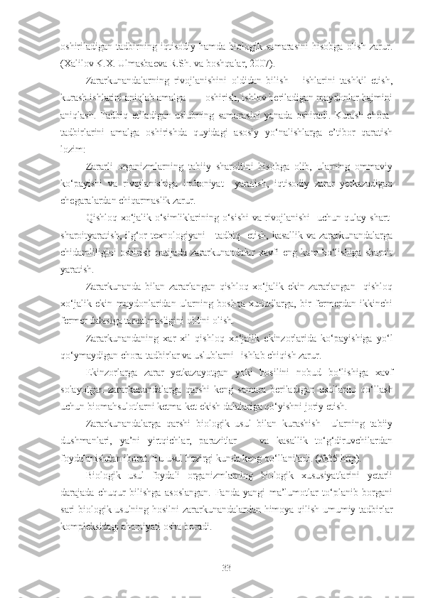 oshiriladigan   tadbirning   iqtisodiy   hamda   biologik   samarasini   hisobga   olish   zarur.
(Xalilov K.X. Ulmasbaeva R.Sh. va boshqalar, 2007).
Zararkunandalarning   rivojlanishini   oldidan   bilish       ishlarini   tashkil   etish,
kurash ishlarini aniqlab amalga       oshirish, ishlov beriladigan maydonlar hajmini
aniqlash.   Tadbiq   etiladigan   uslubning   samarasini   yanada   oshiradi.   Kurash   chora-
tadbirlarini   amalga   oshirishda   quyidagi   asosiy   yo‘nalishlarga   e’tibor   qaratish
lozim:
Zararli   organizmlarning   tabiiy   sharoitini   hisobga   olib,   ularning   ommaviy
ko‘payishi   va   rivojlanishiga   imkoniyat     yaratish,   iqtisodiy   zarar   yetkazadigan
chegaralardan chiqarmaslik zarur.
Qishloq xo‘jalik o‘simliklarining o‘sishi va rivojlanishi   uchun qulay shart-
sharoityaratish, ilg‘or texnologiyani      tadbiq   etish, kasallik va zararkunandalarga
chidamliligini   oshirish   natijada   zararkunandalar   xavfi   eng   kam   bo‘lishiga   sharoit
yaratish.
Zararkunanda   bilan   zararlangan   qishloq   xo‘jalik   ekin   zararlangan     qishloq
xo‘jalik   ekin   maydonlaridan   ularning   boshqa   xududlarga,   bir   fermerdan   ikkinchi
fermer dalasiga tarqalmasligini oldini olish.
Zararkunandaning   xar   xil   qishloq   xo‘jalik   ekinzorlarida   ko‘payishiga   yo‘l
qo‘ymaydigan chora-tadbirlar va uslublarni   ishlab chiqish zarur.  
Ekinzorlarga   zarar   yetkazayotgan   yoki   hosilini   nobud   bo‘lishiga   xavf
solayotgan   zararkunandalarga   qarshi   keng   samara   beriladigan   usullarini   qo‘llash
uchun biomahsulotlarni ketma-ket ekish dalalariga qo‘yishni joriy etish.
Zararkunandalarga   qarshi   biologik   usul   bilan   kurashish     ularning   tabiiy
dushmanlari,   ya’ni   yirtqichlar,   parazitlar       va   kasallik   to‘g‘diruvchilardan
foydalanishdan iborat. Bu usul hozirgi kunda keng qo‘llaniladi. (№35 http).
Biologik   usul   foydali   organizmlarning   biologik   xususiyatlarini   yetarli
darajada   chuqur   bilishga   asoslangan.   Fanda   yangi   ma’lumotlar   to‘planib   borgani
sari biologik usulning hosilni zararkunandalardan himoya qilish umumiy tadbirlar
kompleksidagi ahamiyati osha boradi.
33 