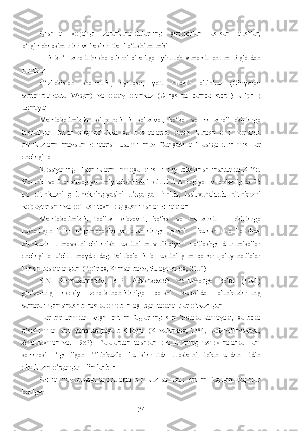 Qishloq   xo‘jaligi   zararkunandalarning   yirtqichlari   asosan   qushlar,
o‘rgimchaqsimonlar va hasharotlar bo‘lishi mumkin.
Juda ko‘p zararli hasharotlarni qiradigan yirtqich samarali entomofaglardan
oltinkuz. 
O‘zbekiston   sharoitida,   ayniqsa,   yetti   nuqtali   oltinkuz   (Chrysopa
septempunctata   Wegrn)   va   oddiy   oltinkuz   (Chrysopa   carnea   steph)   ko‘proq
uchraydi.
Mamlakatimizda   issiqxonalarda   sabzavot,   ko‘kat   va   manzarali   ekinlarga
tushadigan   bitlar   o‘rgimchakka   va   boshqalarga   qarshi   kurash   olib   borishda
oltinkuzlarni   mavsuni   chiqarish   usulini   muvoffaqiyatli   qo‘llashga   doir   misollar
anchagina.
Rossiyaning   o‘simliklarni   himoya   qilish   ilmiy–tekshirish   institutida   K.Ye.
Voronin va fitopatologiya ilmiy tekshirish instituti G.A.Beglyarov raxbarligida 25
tur   oltinkuzning   bioekologiyasini   o‘rgangan   holda,   issiqxonalarda   oltinkuzni
ko‘paytirishni va qo‘llash texnologiyasini ishlab chiqdilar.
Mamlakatimizda   teplitsa   sabzavot,   ko‘kat   va   manzarali       ekinlarga
tushadigan   bitlar   o‘rgimchakka   va   boshqalarga   qarshi       kurash   olib   borishda
oltinkuzlarni   mavsuni   chiqarish     usulini   muvoffaqiyatli   qo‘llashga   doir   misollar
anchagina.   Ochiq   maydondagi   tajribalarda   bu   usulning   muqarrar   ijobiy   natijalar
berishi tasdiqlangan. (Bo‘riev, Kimsanbaev, Sulaymonov, 2000).
S.N.   Alimuxumedov,   B.P.   Adashkevich   ma’lumotiga   ko‘ra   (1991)
g‘o‘zaning   asosiy   zararkunandalariga   qarshi   kurashda   oltinkuzlarning
samaraliliginisinash borasida olib borilayotgan tadqiqotlar o‘tkazilgan.
Har   bir   urimdan   keyin   entomofaglarning   soni   bedada   kamayadi,   va   beda
o‘sishi   bilan  soni   yana   ko‘paya  boshlaydi.   (Kovalenkov,   1984,  Radzivillovskaya,
Abduraxmanova,   1982).   Dalalardan   tashqari   oltinkuzning   issiqxonalarda   ham
samarasi   o‘rganilgan.   Oltinkuzlar   bu   sharoitda   tripslarni,   lekin   undan   oldin
oltinkuzni o‘rgangan olimlar bor.
Ochiq   maydondagi   tajribalarda   oltinkuz   samarali   entomofagligini   taqiqlab
berilgan.
34 