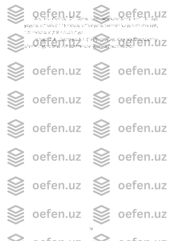 Ana   shu   sharoitda   Ch.   Carnea   turini   zararkunandaning   soni   150   taga
yetganda qo‘llashadi 1:15 nisbatda qo‘llashganda beshinchi kunga borib trips 99%,
1:20 nisbatida 91,6 % nobud bo‘lgan. 
Babayan G.A., Oganesyan S.B. (1984) oltinkuzga kimyoviy preparatlarning
ta’sirini o‘rgandilar va oltinkuzni ishlatish vaqtini ko‘rsatib berdilar.
35 