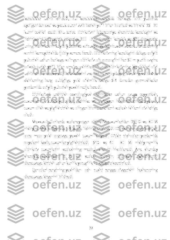 kapalaklar   uchib   chiqadi,   bu   kapalaklarni   alohida   bankaga   olib   yuqorida
aytilganidan asal va yetuk qurtni zzib berish yo‘li bilan boqiladi va bir sikl 25 - 30
kunni   tashkil   etadi.   Shu   tariqa   oltinko‘zni   laboratoriya   sharoitida   kapalagini   va
lichinkasini   ko‘paytirib   gektariga   200   -   300   donadan   kapalak   va   500   donagacha
uning   lichinkasini   kuyib   yuborilsa   so‘ruvchi   va   kemiruvchi   zararkunandalarning
sonini kamaytirishda ijobiy samara beradi. Oltinko‘zning kapalagini dalaga qo‘yib
yuborish uchun bankaga solingan oltinko‘z o‘t qopqog‘ini  har  50 m  yurib ozgina
to‘xtab   turish   yo‘li   bilan   amalga   oshiriladi.   Bunda   oltinko‘zning   kapalaklari   o‘zi
uchib chiqib ketaveradi, lichinkalarini zsa har 10 m joydagi g‘o‘zaning va boshqa
ekinlarning   barg   qultig‘iga   yoki   o‘simlik   ustiga   5-6   donadan   gormoshkalar
yordamida qo‘yib yuborish yaxshi natija beradi.
Oltinko‘zni   urchitish   texnologiyasi   lichinkalar   uchun   ozuqa   tayyorlash,
tuxumlarni   inkubatsiya   qilish,   lichinka   va   ulg‘aygan   hashoratlarni   tarbiyalash,
tuxum olish va yig‘ishtirish va olingan biomateriallarni saqlash ishlarni o‘z ichiga
oladi.
Maxsus   ballonlarda   saqlanayotgan   oltinko‘z   tuxumlaridan   25 0  
C   va   80   %
nisbiy namlik bo‘lganida 5-6 kunda lichinkalar chiqadi. Oltinko‘zning urg‘ochilari
qora   mato   yoki   qogozga   yaxshi   tuxum   ko‘yadi.   O‘tkir   pichoqlar   yordamida
poyalarni kesib, tuxumlar yig‘ishtirladi.     5°C     va   60   -   80     %     nisbiy namlik
oltinko‘z   tuxumlarini   saqlashning   maqbul   sharoiti   hisoblanadi.   Ana   shunday
sharoitda   tuxumlarni   30-35   kun   saqlash   mumkin.   Oltinko‘z   urg‘ochilarini
diapauzaga kiritish uchun kunlik yorug‘lik 10 soatga qisqartiriladi.
Qanotlari   rangining   yashildan     och     pushti   rangga   o‘zgarishi     hasharotning
diapauzaga kirganini bildiradi.
37 