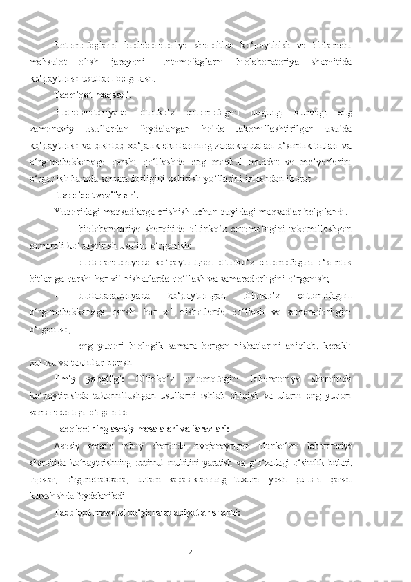 Entomofaglarni   biolaboratoriya   sharoitida   ko‘paytirish   va   birlamchi
mahsulot   olish   jarayoni.   Entomofaglarni   biolaboratoriya   sharoitida
ko‘paytirish usullari belgilash. 
Tadqiqot maqsadi. 
Biolabaratoriyada   oltinko‘z   entomofagini   bugungi   kundagi   eng
zamonaviy   usullardan   foydalangan   holda   takomillashtirilgan   usulda
ko‘paytirish va qishloq xo‘jalik ekinlarining zararkundalari o‘simlik bitlari va
o‘rgimchakkanaga   qarshi   qo‘llashda   eng   maqbul   muddat   va   me’yorlarini
o‘rganish hamda samaradorligini oshirish yo‘llarini izlashdan iborat. 
  Tadqiqot vazifalari.  
Yuqoridagi maqsadlarga erishish uchun quyidagi maqsadlar belgilandi.
- biolabaratoriya   sharoitida   oltinko‘z   entomofagini   takomillashgan
samarali ko‘paytirish usulini o‘rganish;
- biolabaratoriyada   ko‘paytirilgan   oltinko‘z   entomofagini   o‘simlik
bitlariga qarshi har xil nisbatlarda qo‘llash va samaradorligini o‘rganish;
- biolabaratoriyada   ko‘paytirilgan   oltinko‘z   entomofagini
o‘rgimchakkanaga   qarshi   har   xil   nisbatlarda   qo‘llash   va   samaradorligini
o‘rganish;
- eng   yuqori   biologik   samara   bergan   nisbatlarini   aniqlab,   kerakli
xulosa va takliflar berish.
Ilmiy   yangiligi:   Oltinko‘z   entomofagini   laboratoriya   sharoitida
ko‘paytirishda   takomillashgan   usullarni   ishlab   chiqish   va   ularni   eng   yuqori
samaradorligi o‘rganildi.
Tadqiqotning asosiy masalalari va farazlari: 
Asosiy   masala   tabiiy   sharoitda   rivojanayotgan   oltinko‘z ni   laboratoriya
sharoitida   ko paytirishning   optimal   muhitini   yaratish   va  ʻ g‘o‘zadagi   o‘simlik   bitlari,
tripslar,   o‘rgimchakkana,   turlam   kapalaklarining   tuxumi   yosh   qurtlari   qarshi
kurashishda foydalaniladi .
Tadqiqot mavzusi bo yicha adabiyotlar sharhi:	
ʻ
4 