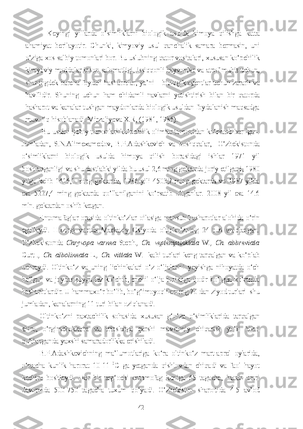 Keyingi   yillarda   o‘simliklarni   biologik   usulda   himoya   qilishga   katta
ahamiyat   berilayotir.   Chunki,   kimyoviy   usul   qanchalik   samara   bermasin,   uni
o‘ziga xos salbiy tomonlari bor. Bu uslubning qator vositalari, xususan ko‘pchilik
kimyoviy moddalar inson salomatligi, issiqqonli hayvonlar va atrof muhit uchun,
shuningdek barcha foydali hasharotlar, ya’ni – biologik agentlar uchun zararli va
havflidir.   Shuning   uchun   ham   chidamli   navlarni   yetishtirish   bilan   bir   qatorda
hasharot va kanalar tushgan maydonlarda biologik usuldan foydalanish maqsadga
muvofiq hisoblanadi. Mirzaliyeva X.R, ( 1981, 1986) .
 Bu usulni ijobiy tomonlari ko‘pchilik olimlar tomonidan ko‘rsatib berilgan.
Jumladan,   S.N.Alimexamedov,   B.P.Adashkevich   va   boshqqalar,     O‘zbekistonda
o‘simliklarni   biologik   usulda   himoya   qilish   borasidagi   ishlar   1971   yil
boshlanganligi va shu dastlabki yilda bu usul 2,6 ming gektarda joriy etilgani, 1980
yilga   kelib   1416,1   ming   gektarda,   1986   yili   4503,7   ming   gektarda   va   1987   yilda
esa   5227,4   ming   gektarda   qo‘llanilganini   ko‘rsatib   o‘tganlar.   2008   yil   esa   14.6
mln. gektardan oshib ketgan.
Entomafaglar orasida oltinko‘zlar oilasiga mansub hasharotlar alohida o‘rin
egallaydi.   Hozirgi   vaqtda   Markaziy   Osiyoda   oltinko‘zning   24   turi   aniqlangan.
O‘zbekistonda   Chrysopa   sarnea   Steph .,   Ch.   septempunktata   W .,   Ch.   abbreviata
Curt   .,  Ch.  albolineata   L .,  Ch.  vittata   W.    kabi  turlari  keng  tarqalgan  va  ko‘plab
uchraydi.   Oltinko‘z   va   uning   lichinkalari   o‘z   o‘ljalarini   yeyishga   nihoyatda   o‘ch
bo‘lgan va joydan-joyga tez ko‘chib, epchil o‘lja topishga qodir bo‘lgan xo‘randa
hasharotlardir. U hammaxo‘r bo‘lib, bo‘g‘imoyoqlilarning 70 dan ziyod turlari  shu
jumladan, kanalarning 11 turi bilan oziqlanadi.
Oltinko‘zni   paxtachilik   sohasida   xususan   g‘o‘za   o‘simliklarida   tarqalgan
shira,   o‘rgimchakkana   va   tripslarga   qarshi   mavsumiy   chiqarish   yo‘li   bilan
qo‘llanganda yaxshi samaradorlikka erishiladi. 
B.P.Adashkevichning   ma’lumotlariga   ko‘ra   oltinko‘z   mart-aprel   oylarida,
o‘rtacha   kunlik   harorat   10-11   0
C   ga   yetganda   qishlovdan   chiqadi   va   faol   hayot
kechira   boshlaydi.   Har   bir   urg‘ochi   entomofag   kuniga   65   tagacha,   butun   umri
davomida   500-750   tagacha   tuxum   qo‘yadi.   O‘zbekiston   sharoitida   4-5   avlod
42 