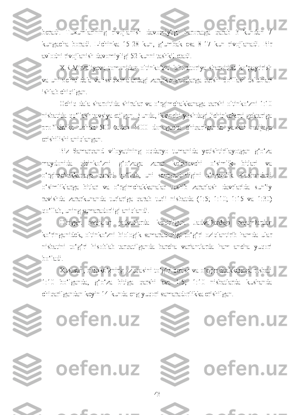 beradi.   Tuxumlarining   rivojlanish   davomiyligi   haroratga   qarab   3   kundan   7
kungacha   boradi.   Lichinka   15-28   kun,   g‘umbak   esa   8-17   kun   rivojlanadi.   Bir
avlodni rivojlanish davomiyligi 52 kunni tashkil etadi. 
X.R.Mirzaliyeva   tomonidan   oltinko‘zni   laboratoriya   sharoitida   ko‘paytirish
va  uni   ochiq  dala   va   issiqxonalardagi   zararkunandalarga  qarshi   qo‘llash   uslublari
ishlab chiqilgan. 
Ochiq dala  sharoitida  shiralar  va  o‘rgimchakkanaga  qarshi   oltinko‘zni   1:10
nisbatida qo‘llash tavsiya etilgan. Bunda, ikkinchi yoshdagi lichinkalarni gektariga
profilaktika   uchun   500   tadan   1000   donagacha   chiqarilganda   yaxshi   natijaga
erishilishi aniqlangan. 
Biz   Samarqand   viloyatining   oqdaryo   tumanida   yetishtirilayotgan   g‘o‘za
maydonida   oltinko‘zni   g‘o‘zaga   zarar   keltiruvchi   o‘simlik   bitlari   va
o‘rgimchakkanaga   qarshi   qo‘llab,   uni   samaradorligini   o‘rgandik.   Kushandani
o‘simliklarga   bitlar   va   o‘rgimchakkanalar   tushib   zararlash   davrlarida   sun’iy
ravishda   zararkunanda   turlariga   qarab   turli   nisbatda   (1:5;   1:10;   1:15   va   1:30)
qo‘llab, uning samaradorligi aniqlandi. 
Olingan   natijalar   jadvallarda   keltirilgan.   Jadvallardagi   raqamlardan
ko‘ringanidek,   oltinko‘zni   biologik   samaradorligi   to‘g‘ri   oziqlantirib   hamda   ular
nisbatini   to‘g‘ri   hisoblab   tarqatilganda   barcha   variantlarda   ham   ancha   yuqori
bo‘ladi.
Xususan, oltinko‘zning ozuqasini to‘g‘ri berish va o‘rgimchakkanaga nisbati
1:10   bo‘lganda,   g‘o‘za   bitiga   qarshi   esa   1:5;   1:10   nisbatlarda   kushanda
chiqarilgandan keyin 14-kunda eng yuqori samaradorlikka erishilgan.
43 