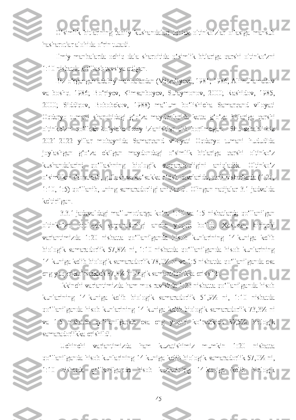 O‘simlik   bitlarining   tabiiy   kushandalari   ichida   oltinko‘zlar   oilasiga   mansub
hasharotlar alohida o‘rin tutadi.
Ilmiy   manbalarda   ochiq   dala   sharoitida   o‘simlik   bitlariga   qarshi   oltinko‘zni
1:10 nisbatda qo‘llash tavsiya etilgan.
Biz o‘rgangan adabiy manbalardan (Mirzaliyeva, 1981; 1986; Alimuhamedov
va   boshq.   1986;   Bo‘riyev,   Kimsanboyev,   Sulaymonov,   2000;   Rashidov,   1985,
2000;   Siddiqov,   Bobobekov,   1988)   ma’lum   bo‘lishicha   Samarqand   viloyati
Oqdaryo   tumani   sharoitidagi   g‘o‘za   maydonlarida   katta   g‘o‘za   bitlariga   qarshi
oltinko‘zni   qo‘llash   bo‘yicha   ilmiy   izlanishlar   olib   borilmagan.     Shu   sababli   biz
2021-2022   yillar   mobaynida   Samarqand   viloyati   Oqdaryo   tumani   hududida
joylashgan   g‘o‘za   ekilgan   maydondagi   o‘simlik   bitlariga   qarshi   oltinko‘z
kushandalarini   qo‘llashning   biologik   samaradorligini   aniqladik.   Oltinko‘z
o‘simlikni shonalash, gullash va ko‘sakka o‘tish davrlarida, turli nisbatlarda (1:20,
1:10, 1:5) qo‘llanib, uning samaradorligi aniqlandi. Olingan natijalar 3.1-jadvalda
keltirilgan.
3.3.1-jadavaldagi   ma’lumotlarga   ko‘ra   1:10   va   1:5   nisbatlarda   qo‘llanilgan
oltinko‘zni   biologik   samaradorligi   ancha   yuqori   bo‘ldi.   Xususan,   birinchi
variantimizda   1:20   nisbatta   qo‘llanilganda   hisob   kunlarining   14-kuniga   kelib
biologik   samaradorlik   57,8%   ni,   1:10   nisbatda   qo‘llanilganda   hisob   kunlarining
14-kuniga kelib biologik samaradorlik 78,0% ni va 1:5 nisbatda qo‘llanilganda esa
eng yuqori ko‘rsatkich 87,8% biologik samaradorlikka erishildi.
Ikkinchi variantimizda ham mos ravishda 1:20 nisbatta qo‘llanilganda hisob
kunlarining   14-kuniga   kelib   biologik   samaradorlik   51,9%   ni,   1:10   nisbatda
qo‘llanilganda   hisob   kunlarining   14-kuniga   kelib   biologik   samaradorlik  73,3%   ni
va   1:5   nisbatda   qo‘llanilganda   esa   eng   yuqori   ko‘rsatkich   89,5%   biologik
samaradorlikka erishildi.
Uchinchi   variantimizda   ham   kuzatishimiz   mumkin   1:20   nisbatta
qo‘llanilganda hisob kunlarining 14-kuniga kelib biologik samaradorlik 57,0% ni,
1:10   nisbatda   qo‘llanilganda   hisob   kunlarining   14-kuniga   kelib   biologik
45 