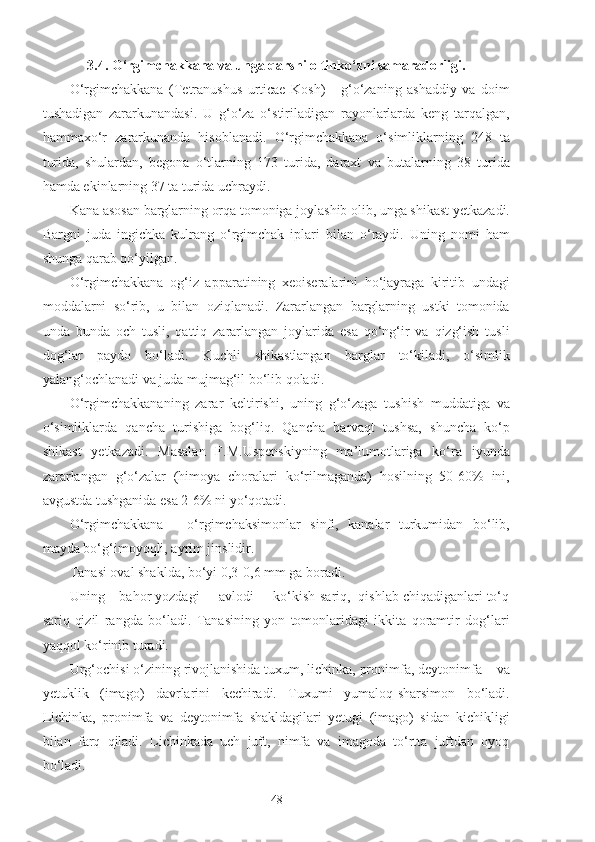 3.4. O‘rgimchakkana va unga qarshi oltinko‘zni samaradorligi.
O‘rgimchakkana   (Tetranushus   urticae   Kosh)   -   g‘o‘zaning   ashaddiy   va   doim
tushadigan   zararkunandasi.   U   g‘o‘za   o‘stiriladigan   rayonlarlarda   keng   tarqalgan,
hammaxo‘r   zararkunanda   hisoblanadi.   O‘rgimchakkana   o‘simliklarning   248   ta
turida,   shulardan,   begona   o‘tlarning   173   turida,   daraxt   va   butalarning   38   turida
hamda ekinlarning 37 ta turida uchraydi.
Kana asosan barglarning orqa tomoniga joylashib olib, unga shikast yetkazadi.
Bargni   juda   ingichka   kulrang   o‘rgimchak   iplari   bilan   o‘raydi.   Uning   nomi   ham
shunga qarab qo‘yilgan.
O‘rgimchakkana   og‘iz   apparatining   xeoiseralarini   ho‘jayraga   kiritib   undagi
moddalarni   so‘rib,   u   bilan   oziqlanadi.   Zararlangan   barglarning   ustki   tomonida
unda   bunda   och   tusli,   qattiq   zararlangan   joylarida   esa   qo‘ng‘ir   va   qizg‘ish   tusli
dog‘lar   paydo   bo‘ladi.   Kuchli   shikastlangan   barglar   to‘kiladi,   o‘simlik
yalang‘ochlanadi va juda mujmag‘il bo‘lib qoladi.
O‘rgimchakkananing   zarar   keltirishi,   uning   g‘o‘zaga   tushish   muddatiga   va
o‘simliklarda   qancha   turishiga   bog‘liq.   Qancha   barvaqt   tushsa,   shuncha   ko‘p
shikast   yetkazadi.   Masalan   F.M.Uspenskiyning   ma’lumotlariga   ko‘ra   iyunda
zararlangan   g‘o‘zalar   (himoya   choralari   ko‘rilmaganda)   hosilning   50-60%   ini,
avgustda tushganida esa 2-6% ni yo‘qotadi.
O‘rgimchakkana   -   o‘rgimchaksimonlar   sinfi,   kanalar   turkumidan   bo‘lib,
mayda bo‘g‘imoyoqli, ayrim jinslidir.
Tanasi oval shaklda, bo‘yi 0,3-0,6 mm ga boradi.
Uning – bahor yozdagi     avlodi     ko‘kish-sariq,  qishlab chiqadiganlari to‘q
sariq-qizil   rangda   bo‘ladi.   Tanasining   yon   tomonlaridagi   ikkita   qoramtir   dog‘lari
yaqqol ko‘rinib turadi.
Urg‘ochisi o‘zining rivojlanishida tuxum, lichinka, pronimfa, deytonimfa    va
yetuklik   (imago)   davrlarini   kechiradi.   Tuxumi   yumaloq-sharsimon   bo‘ladi.
Lichinka,   pronimfa   va   deytonimfa   shakldagilari   yetugi   (imago)   sidan   kichikligi
bilan   farq   qiladi.   Lichinkada   uch   juft,   nimfa   va   imagoda   to‘rtta   juftdan   oyoq
bo‘ladi.
48 