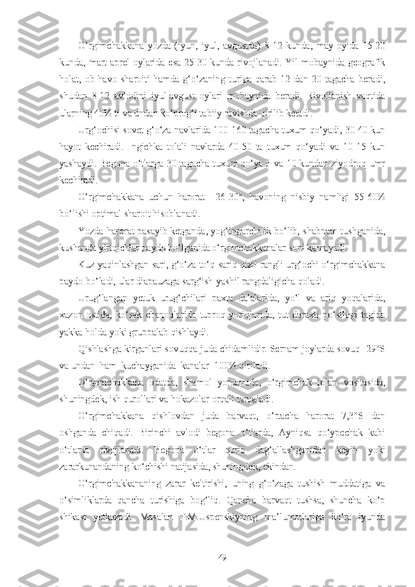 O‘rgimchakkana   yozda   (iyun,   iyul,   avgustda)   8-12   kunda,   may   oyida   15-20
kunda, mart-aprel oylarida esa 25-30 kunda rivojlanadi. Yil mobaynida geografik
holat,   ob-havo   sharoiti   hamda   g‘o‘zaning   turiga   qarab   12   dan   20   tagacha   beradi,
shudan   8-12   avlodini   iyul-avgust   oylari   mobaynida   beradi.   Rivojlanish   vaqtida
ularning 40% ti va undan ko‘prog‘i tabiiy ravishda qirilib ketadi.
Urg‘ochisi sovet g‘o‘za navlarida 100-160 tagacha tuxum qo‘yadi, 30-40 kun
hayot   kechiradi.   Ingichka   tolali   navlarda   40-50   ta   tuxum   qo‘yadi   va   10-15   kun
yashaydi. Begona o‘tlarga 30 tagacha tuxum qo‘yadi va 10 kundan ziyodroq umr
kechiradi.
O‘rgimchakkana   uchun   harorat   +26-30°,   havoning   nisbiy   namligi   55-60%
bo‘lishi optimal sharoit hisoblanadi.
Yozda harorat pasayib ketganda, yog‘ingarchilik bo‘lib, shabnam tushganida,
kushanda yirtqichlar paydo bo‘lganida o‘rgimchakkanalar soni kamayadi.
Kuz yaqinlashgan sari, g‘o‘za to‘q-sariq qizil rangli urg‘ochi o‘rgimchakkana
paydo bo‘ladi, ular diapauzaga sarg‘ish-yashil rangdaligicha qoladi.
Urug‘langan   yetuk   urug‘chilari   paxta   dalalarida,   yo‘l   va   ariq   yoqalarida,
xazon   ostida,   ko‘sak   chanoqlarida   tuproq   yoriqlarida,   tut   daraxti   po‘stlogi   tagida
yakka holda yoki gruppalab qishlaydi.
Qishlashga kirganlari sovuqqa juda chidamlidir. Sernam joylarda sovuq -29°S
va undan  ham  kuchayganida  kanalar  100% qiriladi.
O‘rgimchakkana   odatda,   shamol   yordamida,   o‘rgimchak   iplari   vositasida,
shuningdek, ish qurollari va hokazolar orqali tarqaladi.
O‘rgimchakkana   qishlovdan   juda   barvaqt,   o‘rtacha   harorat   7,3°S   dan
oshganda   chiqadi.   Birinchi   avlodi   begona   o‘tlarda,   Ayniqsa   qo‘ypechak   kabi
o‘tlarda   rivojlanadi.   Begona   o‘tlar   qurib   dag‘allashganidan   keyin   yoki
zararkunandaning ko‘chishi natijasida, shuningdek, ekindan.
O‘rgimchakkananing   zarar   keltirishi,   uning   g‘o‘zaga   tushish   muddatiga   va
o‘simliklarda   qancha   turishiga   bog‘liq.   Qancha   barvaqt   tushsa,   shuncha   ko‘p
shikast   yetkazadi.   Masalan   F.M.Uspenskiyning   ma’lumotlariga   ko‘ra   iyunda
49 