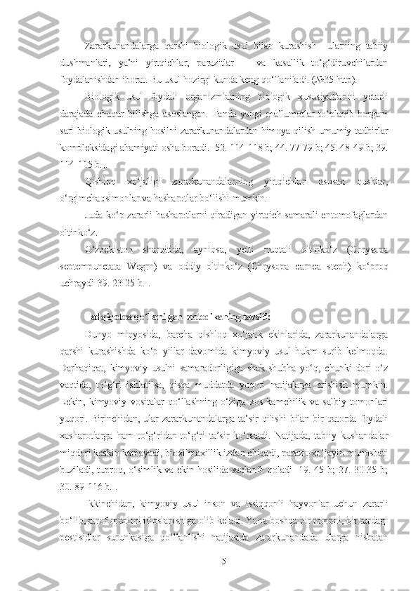 Zararkunandalarga   qarshi   biologik   usul   bilan   kurashish     ularning   tabiiy
dushmanlari,   ya’ni   yirtqichlar,   parazitlar       va   kasallik   to‘g‘diruvchilardan
foydalanishdan iborat. Bu usul hozirgi kunda keng qo‘llaniladi. (№35 http).
Biologik   usul   foydali   organizmlarning   biologik   xususiyatlarini   yetarli
darajada   chuqur   bilishga   asoslangan.   Fanda   yangi   ma’lumotlar   to‘planib   borgani
sari biologik usulning hosilni zararkunandalardan himoya qilish umumiy tadbirlar
kompleksidagi ahamiyati osha boradi. [52. 114-118 b; 44. 77-79 b; 45. 48-49 b; 39.
114-115 b.].
Qishloq   xo‘jaligi   zararkunandalarning   yirtqichlari   asosan   qushlar,
o‘rgimchaqsimonlar va hasharotlar bo‘lishi mumkin.
Juda ko‘p zararli hasharotlarni qiradigan yirtqich samarali entomofaglardan
oltinko‘z. 
O‘zbekiston   sharoitida,   ayniqsa,   yetti   nuqtali   oltinko‘z   (Chrysopa
septempunctata   Wegrn)   va   oddiy   oltinko‘z   (Chrysopa   carnea   steph)   ko‘proq
uchraydi[39. 23-25 b.].
Tadqiqotda qo llanilgan metodikaning tavsifi:ʻ
Dunyo   miqyosida,   barcha   qishloq   xo‘jalik   ekinlarida,   zararkunandalarga
qarshi   kurashishda   ko‘p   yillar   davomida   kimyoviy   usul   hukm   surib   kelmoqda.
Darhaqiqat,   kimyoviy   usulni   samaradorligiga   shak-shubha   yo‘q,   chunki   dori   o‘z
vaqtida,   to‘g‘ri   ishlatilsa,   qisqa   muddatda   yuqori   natijalarga   erishish   mumkin.
Lekin,   kimyoviy   vositalar   qo‘llashning   o‘ziga   xos   kamchilik   va   salbiy   tomonlari
yuqori. Birinchidan, ular  zararkunandalarga ta’sir qilishi  bilan bir qatorda foydali
xasharotlarga   ham   to‘g‘ridan-to‘g‘ri   ta’sir   ko‘rsatdi.   Natijada,   tabiiy   kushandalar
miqdori keskin kamayadi, bioxilmaxillik izdan chiqadi, parazit-xo‘jayin munosbati
buziladi, tuproq, o‘simlik va ekin hosilida saqlanib qoladi [19. 45 b; 27. 30-35 b;
30. 89-116 b.]. 
Ikkinchidan,   kimyoviy   usul   inson   va   issiqqonli   hayvonlar   uchun   zararli
bo‘lib, atrof-muhitni ifloslanishiga olib keladi. Yana boshqa bir tomoni, bir turdagi
pestisidlar   surunkasiga   qo‘llanlishi   natijasida   zararkunandada   ularga   nisbatan
5 