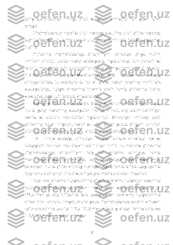 tabiiy   kushandalardan   himoya   qiladi   va   zaharli   ximikatlar   ham   yaxshi   ta’sir
etmaydi.
O‘rgimchakanalar   ingichka   tolali   navlarga   sust,   o‘rta   tolali   g‘o‘za   navlariga
kuchli ta’sir etadi. Bu ko‘proq ana shu turlarning morfologik-fizik xususiyatlariga
bog‘liq.
G‘o‘zaning   o‘rgimchakkanaga   chidamliligini   oshiradigan   g‘oyat   muhim
omillarni   aniqlab,   ulardan   navlar   seleksiyasida   foydalanishga   doir   qiziqarli   va
istiqboli masalalarga ko‘p tadqiqotchilar alohida ahamiyat berib kelishdi. Masalan
G.K.Shek,   V.V.   Yaxontov   M.I.Kosobuskiy,   V.A.   Lebedev   va   boshqalar
aniqlaganlaridek,   bu   zararkunanda   har   xil   g‘o‘za   navlari   bargining   morfologik
xususiyatlariga,   hujayra   shirasining   bioximik   tarkibi   hamda   g‘o‘zaning   boshqa
xossalariga qarab turli darajada shikastlar ekan.
Keyingi   yillarda   bu   masala   ancha   chuqur   va   har   tomonlama   o‘rganilmoqda.
Bunda   yangi   navlarning   xususiyatlari   hisobga   olinadi,   eng   takomillashtirilgan
texnika   va   tadqiqiot   metodlaridan   foydalaniladi.   Aniqlangan   omillarga   qarab
g‘o‘zaning   har   xil   liniyalari,   navlari   va   turlar   ichidan   yanada   chidamli   donorlari
qidiriladi, ular boshlang‘ich material sifatida seleksionerlarga beriladi.
F.S.   Tolipov   seleksiya   qilinadigan   material   konkurs   sinovidagi   nav   va
duragaylarni   baholash   metodikasini   taklif   qilgan   bo‘lib.   Bu   metodika   g‘o‘zaning
o‘rgimchakkanaga   chidamliligini   barg   osti   epiderma   qalinligiga   hamda
mezofilning   g‘ovak   parenximasiga   qarab   aniqlaydigan   baryer   mexanizmiga
asoslangan. Bunda g‘o‘za shonalay boshlagan paytda hamda ko‘rak tugayotganida
barg namunalari tanlab olinadi va so‘ngra gistometrik analizdan o‘tkaziladi.
Barg ostki epiderma hujayralarining g‘ovak parenxima hujayralari qavatining
balandligi   o‘rgimchakkanaga   chidamli   navlar   uchun   xarakterli   darajada   150,7-
166,9   mkm   ga   teng   bo‘lganida   kana   ustunchasimon   parenxima   hujayralarining
shirasi bilan oziqlana olmaydi, chunki yetuk o‘rgimchakkanada sanchib so‘ruvchi
og‘iz apparatining uzunligi 116,9-120,7 mkm ni katta yoshdagi  lichinkalarida esa
102,6-165,4 mkm ni tashkil qilar ekan.
51 