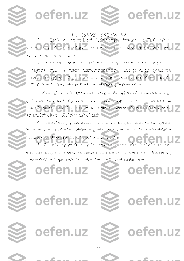 XULOSA VA TAVSIYALAR
1. Oltinko‘z   entomofagini   ko‘paytirish   liniyasini   qo‘llash   ishchi
xodimlarning   ish   unumdorligini   oshiradi   va   ishchi   kuchi   hamda   vaqt   kam
sarflanishiga erishish mumkin.
2.   Biolaboratoriyada   oltinko‘zlarni   tabiiy   ozuqa   bilan   oziqlantirib
ko‘paytirish   orqali   -   so‘ruvchi   zararkunandalaridan     Katta   g‘o‘za   biti     (Asurfhos
gossypii   Mordy)   va   O‘rgimchakkanalarga   (Tetranushis   urticae   Kosh)     qarshi
qo‘llash  hamda ular sonini sezilarli darajada kamaytirish mumkin.
3.   Katta   g‘o‘za   biti     (Asurfhos   gossypii   Mordy)   va   O‘rgimchakkanalarga
(Tetranushis urticae Kosh)  qarshi   ularni   entomofagi   oltinko‘zni mos ravishda
3 kunlik tuxumi 1:5 va 1:10 nisbatlarda chiqarilsa, juda yaxshi samara beradi, ya’ni
samaradorlik 89,5 – 90,1% ni tashkil etadi.
4.   Oltinko‘zning   yetuk   zotlati   g‘umbakdan   chiqishi   bilan   shaker   qiyomi
bilan emas toza asal  bilan oziqlantirilganda ular tuxumlaridan chiqqan lichinkalar
baquvvat hamda birmuncha xo‘ra bo‘lishini kuzatdik.
5. Oltinko‘zning yetuk zoti ya’ni imagosini g‘umbakdan chiqishi bilan toza
asal bilan oziqlantirish va ularni tuxumlarini o‘simlik bitlariga qarshi 1:5 nisbatda,
o‘rgimchakkanalarga qarshi 1:10 nisbatlarda qo‘llashni tavsiya etamiz.
55 