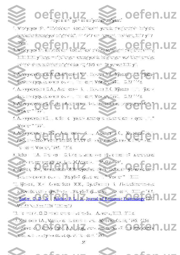 Foydalanilgan adabiyotlar ro‘yxati
1. Mirziyoyev   Sh.   “O‘zbekiston   Respublikasini   yanada   rivojlantirish   bo‘yicha
harakatlar Strategiyasi to‘g‘risida”. PF-4947-son Farmoni. Toshkent, 2017-yil 7-
fevral.
2. Mirziyoyev Sh. «O‘zbekiston Respublikasi qishloq xo‘jaligini rivojlantirishning
2020-2030-yillarga   mo‘ljallangan  strategiyasida  belgilangan  vazifalarni  amalga
oshirish chora-tadbirlari to‘g‘risida» PQ-4575-son  28-yanvar 2020-yil.
3. Алимухамедов   С.А.,   Адашкевич   Б.П.   Одилов   3.К.   Хўжаев   Ш.Т.   Fўзани
биологик усулда ҳимоя қилиш.- Тошкент: Мехнат, 1990. – С. 37-114 с.
4. Алимухамедов   С.А.,   Адашкевич   Б.П.   Одилов   3.К.   Хўжаев   Ш.Т.   Fўзани
биологик усулда ҳимоя қилиш.- Тошкент: Мехнат, 1990. – С. 37-114 с.
5. Алимухамедов С.Н., Б.П. Адашкевич. Биологическая защита растений Т. “
Мехнат ” 1991.
6. Алимухамедов С.Н. ва бошқ. Ғуздаги зараркунандаларга қарши к‘аш. Т. “
Мехнат ” 1991.
7. Алимухамедов   C.Н.,   Адашкевич   Б.П.,   Адьшов   З.К.,   Ходжаев   Ш.Т.
/Биологический метод борьбы с главнейшими вредителями хлопчатника. -
Ташкент: Мехнат,  1986.  -131 с.
8. Бабаян   Т.А.   Оганисян   С.Б.Использованиие   обыкновенной   златаглазка
против тлест в теплицах. Биол.Ж.Армени.  Т 34 №7  1984,
9. Бўриев,   Х.Ч,   Кимсанбаев   Х.Х.   Сулейманов   Б.   Сабзавот   ўсимликларни
биологик ҳимоя қилиш.    Услубий қўлланма  Т. “ Мехнат ”     2000 
10. Бўриев.,   Х.Ч   Кимсанбаев   Х.Х.,   Сулаймонов   Б.   /Биолабораторияда
энтомофагларни кўпайтириш. Услубий қўлланма. - Тошкент. -  2000.  –  18 6.
11. Butler,   G.   D.,   Jr.      ;     Ritchie,   P.   L.,   Jr.     Journal   of   Economic   Entomology   1970
Vol.63 No.3 pp.1028-1030 ref.7
12. Гештов И.Ю. Энтомопатогенные грибы. - Алматы, 2002.- 210 с.
13. Доспехов Б.А., Методика полевого опыта. - Москва: Колос, 1985.-  415с
14. Еременко   Т.С.   Миц   миц   А.А.   Результати   исследований   по   энтомофагом
вред. хлоп. и других сельк.культ. Ташкент. 1982
56 