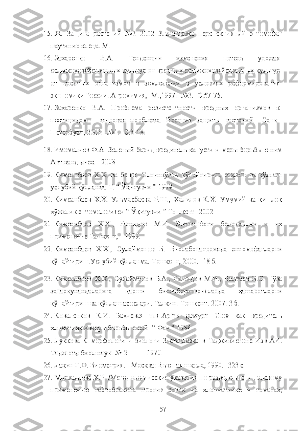 15. Ж.   Защита   растений   №3   2002   Златаглазка   перспективный   энтомофаг
паутинио клеца. М.
16. Захаренко   В.А.   Тенденции   изменения   потерь   ‘ожая
сельскохозяйственных культ‘ от вредных сельскохозяйственных культ‘
от   вредных   организмов   в   земледелии   в   условиях   реформирования
экономики России. Агрохимия, -М.,1997.- №3.- С.67-75.
17. Захаренко   В.А.   Проблема   резистентности   вредных   организмов   к
пестицидам   –   мировая   проблема.   Вестник   защиты   растений.   -Санк-
Петербург, 2001. -№1. -С.3-18.
18. Имомалиев Ф.А. Зеленый барид вредитель капусти и меры борьбы с ним
Авт.канд дисс.   2008
19. Кимсанбаев   Х.Х.   ва   бошқ.   Олтинкўзни   кўпайтириш,   сақлаш   ва   қўллаш
услубий қўлланма Т. “ Ўқитувчи ” 1999
20. Кимсанбаев   Х.Х.   Ульмасбаева   Р.Ш.,   Халилов   К.Х.   Умумий   ва   қишлоқ
хўжалик энтомологияси “ Ўқитувчи ” Тошкент  2002
21. Кимсанбаев   Х.Х.,   Рашидов   М.И.   Энтомофаги   белокрылки   и   их
применение Ташкент,    1999.
22. Кимсанбаев   Х.Х.,   Сулаймонов   Б.   Биолабораторияда   энтомофагларни
кўпайтириш.Услубий қўлланма.-Тошкент,  2000. -18 б. 
23. Кимсанбоев   Х.Х.,   Сулаймонов   Б.А.,   Рашидов   М.И.,   Болтаев   Б.С.   Ғўза
зараркунандаларига   қарши   биолабораторияларда   ҳашаротларни
кўпайтириш ва қўллаш асослари. Талқин.-Тошкент. 2007. 3 б.
24. Коваленков   К.И.   Бахчевая   тля-Aphis   gassypii   Glov   как   вредитель
хлпчатник и меры борьбы с ней- “ Фаи “ 1984.
25. Луккова   К   морфологи   и   биологи   Златаглазка   в   Таджикистоне   Изв   АИ.
Тадж.отд.биол.наук. № 2           1970. 
26. Лакин Г.Ф. Биометрия. - Москва: Высшая школа, 1990. -323 с.
27. Мирзалиева Х.Р. /Методологические указания по разведению и полевому
применению   габробракона   против   совок   на   хлопчатнике   и   томатах,
57 