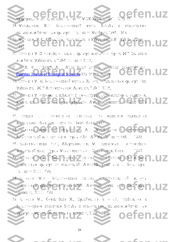 кук‘узe, люцерне, кенафе. Ташкент. МСХ УзССР,  1981.-  С.35-36.
28. Мирзалиева   Х.Р.   Биологический   метод   борьбы   c   вредителями
сельскохозяйственных культ‘. - Ташкент: Матбуот, 1986. - 54с.
29. Матпаева Х.К. К биологи Praon colure   в Узбекистане //     Узб.биол.ж‘н.
1981.    
30. Ортиқов У. Энтомофаги паслен. культ‘ закрытого групта Ж “ Сельское
хозяйство Узбекистана ” №6 Тошкент 2003,
31. H.   A.   K.   El-Serafi,   A.H.   Abdel-Salam   and   N.   F.   Abdel   bakyerishilgan.
Pakistan Journal of Biological Sciences  239-245pp. 2000y.
32. Ортиқов У. ва Биологический методы Защита       паследовых культ‘ Рес.
Узбекистан Ж. “ Агромеридиам: Алма-ата ” № 1  2006,
33. Ортиқов У. Иссиқхона сабзавот  (помидор) экинлари зараркунандалари ва
уларга   қарши   биологик   к‘аш   усуллари.   Авт.канд.диссерт,   Тошкент   2007
й.
34. Порсаев   Г.Н.   Применение   повеноида   при   массовом   разведение
златоглазки обыкновенности ВишБмзр: Киев, 1983
35. Радзиввиловская   Т.П.   Давлетшина   А.Т.   Морфология   и   систематика
биология тлей хлопчатником Труды ИЗИПАИ Уз. Ташкент: ФАН    1977.
36. Радзиввиловская   В.И.,   Абд‘ахманова   М.   Насекомые   –   энтомофаги
вредителей садан Труды Молдовского лиш Садоводства Киев.          1992. 
37. Рашидов   М.И.   Биологические   основы   интегрированной   защиты
посленовых   культ‘   от   вредителей:   Автореф.   дисс.   док.   ...   биол.наук.-
Ташкент: 2000.- 47с.
38. Рашидов   М.И.   Биологические   основы   интегрированной   защиты
посленовых   культ‘   от   вредителей:   Автореф.   дисс.   док.   биол.наук.-
Ташкент,  2000. - 47с.
39. Рашидов   М.,   Кимсанбаев   Х.,   Сулайманов   Б.   и   др.   Требования   к
биологическим   средствам   борьбы   с   вредителями,   сельскохозяйственных
культ‘ и методы их контроля. -Ташкент, 2007.  -19 с.
58 