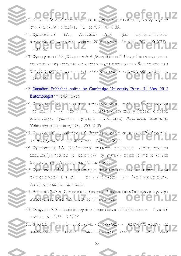 40. Рашидов М.И. Интегрированная защита посленовых овощных культ‘ от
вредителей. Монография. –Ташкент, 2008. –С.22.
41. Сулаймонов   Б.А.,   Анорбаев   А.Р.   Ғўза   агробиоценозида
энтомофагларнинг ўзаро нисбати .   Ж. Агро илм.–Тошкент, 2013. -№ 4(28).
–Б.37-38.
42. Сухорученко Г.И.,Смирнова А.А.,Митрофанов В.Б и др. Рекомендации по
рациональному чередованию инсектицидов, акарицидов и биопрепаратов в
борьбе   резистентными   популяциями   вредителей   хлопчатника.   ВИЗР.   -Л.,
1985. -34с.
43. Canadian      Published   online   by   Cambridge   University   Press:            31   May   2012   
Entomologist  pp. 589 – 595p
44. Сиддиков   И.Р.   Влияние   энтомофоровых   грибов,   бактериальных
препаратов   и   их   токсинов   на   полезную   энтомофауну   (божья   коровка,
златоглазки,   гусеницы   путового   шелкопряда)   //Сельское   хозяйство
Узбекистана.Ташкент,  1982.-  №3.-С.25 .
45. Сиддиков   И.Р.,   Бобобеков   К.   Зараркунандалар   кушандаси.   //Ўзбекистон
қишлоқ хўжалиги. Тошкент,  1988.  -   №4. - Б .35-36.
46. Сулейманов   Б.А.   Особенности   развития   репсового     илеша   томанов
(Aculaps   lycopersicu)   на   пасленових     культ‘ах   и   совершенствование   мер
борьбы с ними. Авт.над.дисс. Ташкент 2000.
47. Сулайманов   Б.А.   Иссиқхоналарда   сабзавот   экинлари   зараркунандалари
биоэкологияси   ва   улар           сонини   бошқаришнинг   биологик   асослари.
Авт.докт.дисс. Ташкент 2010. 
48. Успенский   Ф.М. Энтомофаги вредителей сельскохозяйственных   культ‘
Узбекистана.  Изд. ФАН. -Ташкент, 1980. -87с.
49. Фасулати   К.К.   Полевое   изучение   насекомых   беспозвоночных.   -   Высшая
школа. - М., 1966. -С.12-14
50. Ходжаев   Ш.Т.   Қишлоқ   хўжалик   экинларини   зараркунандалари   ва
касалликларига   қарши   инсектицидларни   кичик   ва   катта   дала
59 