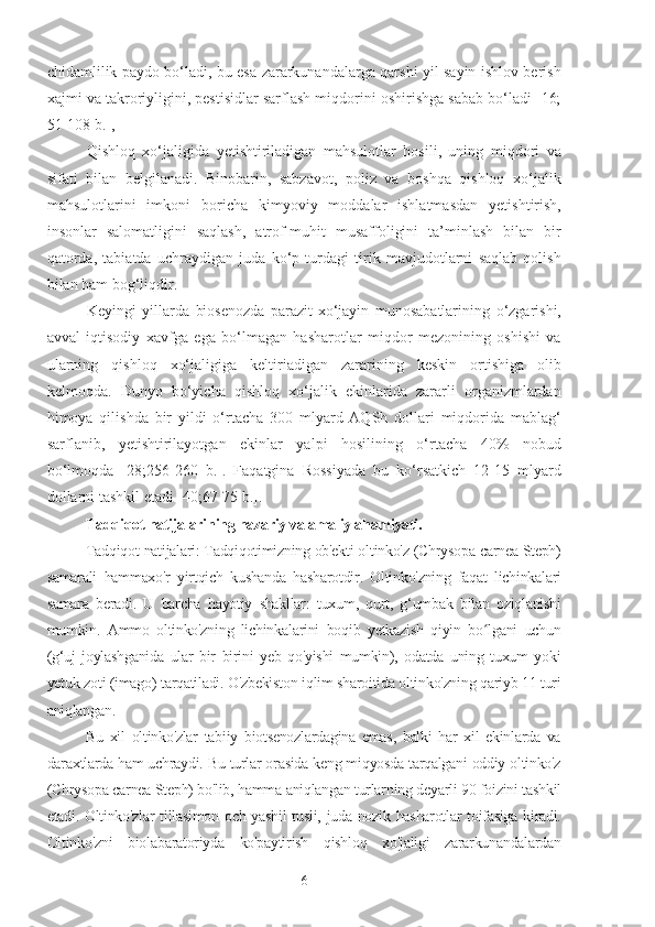 chidamlilik paydo bo‘ladi, bu esa zararkunandalarga qarshi yil sayin ishlov berish
xajmi va takroriyligini, pestisidlar sarflash miqdorini oshirishga sabab bo‘ladi [16;
51-108 b.], 
Qishloq   xo‘jaligida   yetishtiriladigan   mahsulotlar   hosili,   uning   miqdori   va
sifati   bilan   belgilanadi.   Binobarin,   sabzavot,   poliz   va   boshqa   qishloq   xo‘jalik
mahsulotlarini   imkoni   boricha   kimyoviy   moddalar   ishlatmasdan   yetishtirish,
insonlar   salomatligini   saqlash,   atrof-muhit   musaffoligini   ta’minlash   bilan   bir
qatorda,   tabiatda   uchraydigan   juda   ko‘p   turdagi   tirik   mavjudotlarni   saqlab   qolish
bilan ham bog‘liqdir.
Keyingi   yillarda   biosenozda   parazit-xo‘jayin   munosabatlarining   o‘zgarishi,
avval   iqtisodiy   xavfga   ega   bo‘lmagan   hasharotlar   miqdor   mezonining   oshishi   va
ularning   qishloq   xo‘jaligiga   keltiriadigan   zararining   keskin   ortishiga   olib
kelmoqda.   Dunyo   bo‘yicha   qishloq   xo‘jalik   ekinlarida   zararli   organizmlardan
himoya   qilishda   bir   yildi   o‘rtacha   300   mlyard   AQSh   dollari   miqdorida   mablag‘
sarflanib,   yetishtirilayotgan   ekinlar   yalpi   hosilining   o‘rtacha   40%   nobud
bo‘lmoqda   [28;256-260   b.].   Faqatgina   Rossiyada   bu   ko‘rsatkich   12-15   mlyard
dollarni tashkil etadi [40;67-75 b.].
Tadqiqot natijalarining nazariy va amaliy ahamiyati.
Tadqiqot natijalari: Tadqiqotimizning ob'ekti oltinko'z (Chrysopa carnea Steph)
samarali   hammaxo'r   yirtqich   kushanda   hasharotdir.   Oltinko'zning   faqat   lichinkalari
samara   beradi.   U   barcha   hayotiy   shakllar:   tuxum,   qurt,   g‘umbak   bilan   oziqlanishi
mumkin.   Ammo   oltinko'zning   lichinkalarini   boqib   yetkazish   qiyin   bo lgani   uchunʻ
(g‘uj   joylashganida   ular   bir   birini   yeb   qo'yishi   mumkin),   odatda   uning   tuxum   yoki
yetuk zoti (imago) tarqatiladi. O'zbekiston iqlim sharoitida oltinko'zning qariyb 11 turi
aniqlangan.
Bu   xil   oltinko'zlar   tabiiy   biotsenozlardagina   emas,   balki   har   xil   ekinlarda   va
daraxtlarda ham uchraydi. Bu turlar orasida keng miqyosda tarqalgani oddiy oltinko'z
(Chrysopa carnea Steph) bo'lib, hamma aniqlangan turlarning deyarli 90 foizini tashkil
etadi. Oltinko'zlar  tillasimon och yashil  tusli, juda nozik hasharotlar  toifasiga kiradi.
Oltinko'zni   biolabaratoriyda   ko'paytirish   qishloq   xo'jaligi   zararkunandalardan
6 