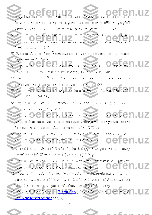 тажрибаларида синашнинг асосий шартлари /Инсектицидлар, акарицидлар,
биологик   актив   моддалар   ва   фунгицидларни   синаш   бўйича   услубий
к‘сатмалар тўплами.- Тошкент.- Узинформагропром. - 1994. - Б.4-18.
51. Халилов   К.Х.   Ульмасбаева   Р.Ш.   Ғалла,   пахта   сабзавот,   полиз,   боғ
экинлари   зараркунандалари   ва   касалликларга   қарши   к‘аш   усуллари
“ФАН” Ташкент, 2007.
52. Хамраев А.Ш. ва бош. Ўсимликларни биологик    ҳимоя қилиш. Тошкент.
“Ҳалқ мероси”    2003.
53. Шувахина   В.С.   Изучение   пищев   специализации   златоглазки
обыкновенновеной (chrysopa carnea steph.) Киев:“Штица” 1984. 
54. Яхантов   В.В.   Ўрта   Осиё   қишлоқ   хўжалик   ўсимликларни
зараркунандалари ва уларга қарши к‘аш. Тошкент, 1963.  
55. Abbots   W.S.   А   method   of   computing   the   effectiveness   of   insecticide,   1925.-
V.18. - №3. - Р.265-267 .
56. Гар   К.А.   Испытание   эффективности   инсектицидов   в   природных   и
полевых условиях. – М., 1967. – 147 с.
57. Манс‘ов   А.К.   Состав   и   значение   насекомых,   паразитирующих   на
хлопковой   совке   //   Экология   насекомых   Узбекистана   и   научные   основы
борьбы с вредителями. ФАН, –Ташкент, 1968. –С.81-97.
58. Мейер И.Ф. Биологический метод борьбы с вредными насекомыми. М. –
Ленинград, Секция защиты растение Пленум. 1937. -С.94-141.
59. J.   Sheldon,   EG   Makleod.   Studies   in   the   Biology   of   Chrysopidae   II.   Feeding
behavior of adult Chrysopa carnea (Neuroptera). 1971y.
60. Lee   A.   Miller   and   Ellis   G.   Macleod   Ultrasonic   Sensitivity:   A   Tympanal
Receptor in the Green Lace Wing Chrysopa carnea 39-40pp
61. Elizabeth   E.   Grafton-Cardwell   Marjorie   A.   Hoy   Hilgardia   was   the   primary
technical   publication   of   University   of   California   Division   of   Agriculture   and
Natural Resources for 70 years, published from  53(6):1-32. 1985y.
62. Koczor,  S.,   Szentkiralyi,   F.,   Birkett,  MA   ,   Pickett,  JA   ,  Voigt,   E.   va  Toth,  M.
Pest Management Science  66 (12).
60 