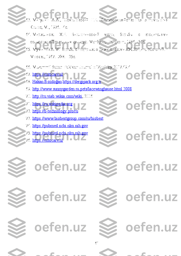 63. Мигулин   А.А.,   Осмоловский   Г.Е.   Сельскохозяйственная   энтомология
Колос,-М., 1976. -4с. 
64. Мирзалиева   Х.Р.   Биологический   метод   борьбы   c   вредителями
сельскохозяйственных культ‘. Матбуот, -Ташкент, 1986. -54с.
65. Муминов А.М. Борьба c подгрызающими совками //Ж.Защита растений. -
Москва, 1967. -№8. –25с.
66. Muzammil Sattar  Pakistan Journal of Zoology 2017.49.4
67. https://entocare.nl   
68. Hakan Bozdoğan      https://dergipark.org.tr
69. http://www.sunnygarden.ru,pets/lacewinghause.html 2008   
70. http://ru.viab.wikia.com/wiki    , 2006
71. https://ru.wikipedia.org   
72. https://b-technology.pro/ru   
73. https://www.biobestgroup.com/ru/biobest   
74. https://pubmed.ncbi.nlm.nih.gov   
75. https://pubmed.ncbi.nlm.nih.gov   
76. https://entocare.nl   
61 