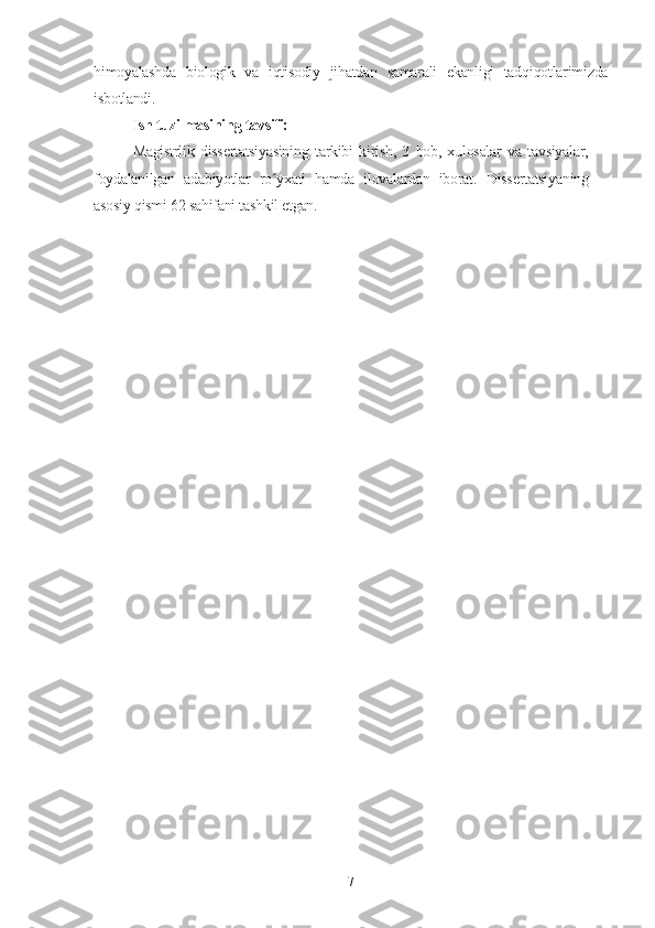 himoyalashda   biologik   va   iqtisodiy   jihatdan   samarali   ekanligi   tadqiqotlarimizda
isbotlandi.
Ish tuzilmasining tavsifi:
Magistrlik   dissertatsiyasining   tarkibi   kirish,   3   bob,   xulosalar   va   tavsiyalar,
foydalanilgan   adabiyotlar   ro yxati   hamda   ilovalardan   iborat.  ʻ Dissertatsiyaning
asosiy qismi 62 sahifani tashkil etgan.
7 