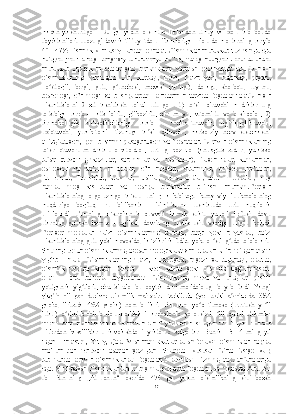 madaniylashtirilgan   120   ga   yaqin   o simlik   turlaridan   ilmiy   va   xalq   tabobatidaʻ
foydalaniladi. Hozirgi davrda tibbiyotda qo llaniladigan dori-darmonlarning qaryib	
ʻ
40—47% o simlik xom ashyolaridan olinadi. O simliklar murakkab tuzilishiga ega	
ʻ ʻ
bo lgan   jonli   tabiiy   kimyoviy   laboratoriya   bo lib,   oddiy   noorganik   moddalardan	
ʻ ʻ
murakkab   organik   moddalar   yoki   birikmalarni   yaratish   qobiliyatiga   ega.   Dorivor
o simliklarning   quritilgan   o ti,   kurtagi,   ildizi,   ildizpoyasi,   tuganagi,   piyozi,
ʻ ʻ
po stlog i,   bargi,   guli,   g unchasi,   mevasi   (ur ugi),   danagi,   sharbati,   qiyomi,
ʻ ʻ ʻ ʻ
toshchoyi,   efir   moyi   va   boshqalardan   doridarmon   tarzida   foydalaniladi.Dorivor
o simliklarni   2   xil   tasniflash   qabul   qilingan:   1)   ta sir   qiluvchi   moddalarning
ʻ ʼ
tarkibiga   qarab   —   alkaloidli,   glikozidli,   efir   moyli,   vitaminli   va   boshqalar,   2)
farmakologik   ko rsatkichlariga   qarab	
ʻ   —   tinchlantiruvchi,   og riqqoldiruvchi,	ʻ
uxlatuvchi,   yurak-tomir   tizimiga   ta sir   qiluvchi,   marka-ziy   nerv   sistemasini	
ʼ
qo zg atuvchi,   qon   bosimini   pasaytiruvchi   va   boshqalar.   Dorivor   o simliklarning	
ʻ ʻ ʻ
ta sir   etuvchi   moddalari   alkaloidlar,   turli   glikozidlar   (antraglikozidlar,   yurakka
ʼ
ta sir   etuvchi   glikozidlar,   saponinlar   va   boshqalar),   flavonoidlar,   kumarinlar,
ʼ
oshlovchi   va   shilliq   moddalar,   efir   moylari,   vitaminlar,   bo yoq   moddalar,	
ʻ
fermentlar,   fitonsidlar,   kraxmal,   oqsillar,   polisaharidlar,   azotli   moddalar,   moy
hamda   moy   kislotalari   va   boshqa   birikmalar   bo lishi   mumkin.	
ʻ Dorivor
o ʻ simliklarning   organizmga   ta ʼ siri   uning   tarkibidagi   kimyoviy   birikmalarning
miqdoriga   bog ʻ liq .   Bu   birikmalar   o ʻ simlikning   qismlarida   turli   miqdorda
to ʻ planadi .   Dorining   ta ʼ sirchanlik   quvvati   hamda   sifati   yuqori   bo ʻ lish   davri
ularning   gullash   hamda   urug ʻ lash   davrining   boshlanishi   vaqtiga   to ʻ g ʻ ri   keladi .
Dorivor   moddalar   ba ʼ zi   o ʻ simliklarning   kurtagi ,   bargi   yoki   poyasida ,   ba ʼ zi
o ʻ simliklarning   guli   yoki   mevasida ,   ba ʼ zilarida   ildizi   yoki   po ʻ stlog ʻ ida   to ʻ planadi .
Shuning uchun o simliklarning asosan biologik aktiv moddalari ko p bo lgan qismi	
ʻ ʻ ʻ
yig ib   olinadi.   O simliklarning   ildizi,   ildizpoyasi,   piyozi   va   tuganagi,   odatda,	
ʻ ʻ
o simlik   uyquga   kirgan   davrda	
ʻ   —   kech   kuzda   yoki   o simlik   uyg onmasdan	ʻ ʻ
oldin   —   erta   bahorda   tayyorlanadi.   O simlikning   meva   va   urug lari   pishib	
ʻ ʻ
yetilganda   yig iladi,   chunki   ular   bu   paytda   dori   moddalariga   boy   bo ladi.   Yangi	
ʻ ʻ
ykg ib   olingan   dorivor   o simlik   mahsuloti   tarkibida   (yer   ustki   a zolarida   85%	
ʻ ʻ ʼ
gacha,   ildizida   45%   gacha)   nam   bo ladi.   Bu   nam   yo qotilmasa   (quritish   yo li	
ʻ ʻ ʻ
bilan), o simlik chirib, dori moddalari parchalanib, yaroqsiz bo lib qoladi.Odamlar	
ʻ ʻ
qadim   zamonlardan   tabiat   ne matlaridan   foydalana   boshlaganidan   buyen   dorivor	
ʼ
o tlardan   kasalliklarni   davolashda   foydalanib   kelganlar.   Bundan   3—4   ming   yil	
ʻ
ilgari   Hindiston,   Xitoy,   Qad.   Misr   mamlakatlarida   shifobaxsh   o simliklar   haqida	
ʻ
ma lumotlar   beruvchi   asarlar   yozilgan.   Sharqda,   xususan   O rta   Osiyo   xalq	
ʼ ʻ
tabobatida   dorivor   o simliklardan   foydalanib   davolash   o zining   qad.   an analariga	
ʻ ʻ ʼ
ega.   Shifobaxsh   o simliklardan   tibbiy   maqsadlarda   foydalanish   borasida   Abu   Ali	
ʻ
Ibn   Sinoning   „Al-qonun“   asarida   476   ga   yaqin   o simlikning   shifobaxsh	
ʻ
13 