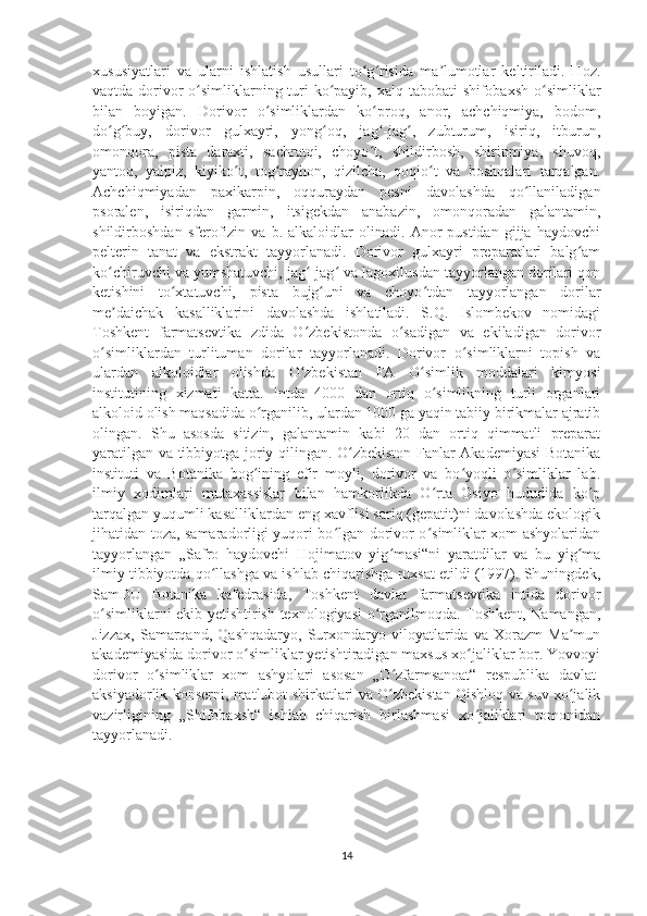 xususiyatlari   va   ularni   ishlatish   usullari   to g risida   ma lumotlar   keltiriladi.   Hoz.ʻ ʻ ʼ
vaqtda dorivor o simliklarning turi  ko payib, xalq tabobati shifobaxsh o simliklar	
ʻ ʻ ʻ
bilan   boyigan.   Dorivor   o simliklardan   ko proq,   anor,   achchiqmiya,   bodom,	
ʻ ʻ
do g buy,   dorivor   gulxayri,   yong oq,   jag -jag ,   zubturum,   isiriq,   itburun,	
ʻ ʻ ʻ ʻ ʻ
omonqora,   pista   daraxti,   sachratqi,   choyo t,   shildirbosh,   shirinmiya,   shuvoq,	
ʻ
yantoq,   yalpiz,   kiyiko t,   tog rayhon,   qizilcha,   qoqio t   va   boshqalari   tarqalgan.	
ʻ ʻ ʻ
Achchiqmiyadan   paxikarpin,   oqquraydan   pesni   davolashda   qo llaniladigan	
ʻ
psoralen,   isiriqdan   garmin,   itsigekdan   anabazin,   omonqoradan   galantamin,
shildirboshdan   sferofizin   va   b.   alkaloidlar   olinadi.   Anor   pustidan   gijja   haydovchi
pelterin   tanat   va   ekstrakt   tayyorlanadi.   Dorivor   gulxayri   preparatlari   balg am	
ʻ
ko chiruvchi va yumshatuvchi, jag -jag  va lagoxilusdan tayyorlangan dorilari qon	
ʻ ʻ ʻ
ketishini   to xtatuvchi,   pista   bujg uni   va   choyo tdan   tayyorlangan   dorilar	
ʻ ʻ ʻ
me daichak   kasalliklarini   davolashda   ishlatiladi.   S.Q.   Islombekov   nomidagi	
ʼ
Toshkent   farmatsevtika   zdida   O zbekistonda   o sadigan   va   ekiladigan   dorivor	
ʻ ʻ
o simliklardan   turlituman   dorilar   tayyorlanadi.   Dorivor   o simliklarni   topish   va	
ʻ ʻ
ulardan   alkoloidlar   olishda   O zbekistan   FA   O simlik   moddalari   kimyosi	
ʻ ʻ
institutining   xizmati   katta.   Intda   4000   dan   ortiq   o simlikning   turli   organlari	
ʻ
alkoloid olish maqsadida o rganilib, ulardan 1000 ga yaqin tabiiy birikmalar ajratib	
ʻ
olingan.   Shu   asosda   sitizin,   galantamin   kabi   20   dan   ortiq   qimmatli   preparat
yaratilgan va tibbiyotga joriy qilingan. O zbekiston Fanlar Akademiyasi  Botanika	
ʻ
instituti   va   Botanika   bog ining   efir   moyli,   dorivor   va   bo yoqli   o simliklar   lab.	
ʻ ʻ ʻ
ilmiy   xodimlari   mutaxassislar   bilan   hamkorlikda   O rta   Osiyo   hududida   ko p	
ʻ ʻ
tarqalgan yuqumli kasalliklardan eng xavflisi sariq (gepatit)ni davolashda ekologik
jihatidan toza, samaradorligi yuqori bo lgan dorivor o simliklar xom ashyolaridan	
ʻ ʻ
tayyorlangan   „Safro   haydovchi   Hojimatov   yig masi“ni   yaratdilar   va   bu   yig ma	
ʻ ʻ
ilmiy tibbiyotda qo llashga va ishlab chiqarishga ruxsat etildi (1997). Shuningdek,	
ʻ
SamDU   Botanika   kafedrasida,   Toshkent   davlat   farmatsevtika   intida   dorivor
o simliklarni ekib yetishtirish texnologiyasi o rganilmoqda. Toshkent, Namangan,	
ʻ ʻ
Jizzax,   Samarqand,   Qashqadaryo,   Surxondaryo   viloyatlarida   va   Xorazm   Ma mun	
ʼ
akademiyasida dorivor o simliklar yetishtiradigan maxsus xo jaliklar bor. Yovvoyi	
ʻ ʻ
dorivor   o simliklar   xom   ashyolari   asosan   „O zfarmsanoat“   respublika   davlat-	
ʻ ʻ
aksiyadorlik konserni, matlubot shirkatlari va O zbekistan Qishloq va suv xo jalik	
ʻ ʻ
vazirligining   „Shifobaxsh“   ishlab   chiqarish   birlashmasi   xo jaliklari   tomonidan	
ʻ
tayyorlanadi.
14 