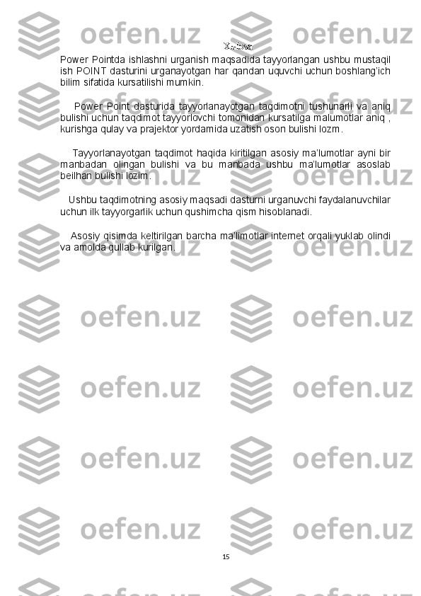 Xulosa
Power Pointda ishlashni urganish maqsadida tayyorlangan ushbu mustaqil
ish POINT dasturini urganayotgan har qandan uquvchi uchun boshlang’ich
bilim sifatida kursatilishi mumkin. 
      Power   Point   dasturida   tayyorlanayotgan   taqdimotni   tushunarli   va   aniq
bulishi uchun taqdimot tayyorlovchi tomonidan kursatilga malumotlar aniq ,
kurishga qulay va prajektor yordamida uzatish oson bulishi lozm. 
      Tayyorlanayotgan   taqdimot   haqida   kiritilgan   asosiy   ma’lumotlar   ayni   bir
manbadan   olingan   bulishi   va   bu   manbada   ushbu   ma’lumotlar   asoslab
beilhan bulishi lozim.
   Ushbu taqdimotning asosiy maqsadi dasturni urganuvchi faydalanuvchilar
uchun ilk tayyorgarlik uchun qushimcha qism hisoblanadi.
     Asosiy qisimda keltirilgan barcha ma’limotlar internet orqali yuklab olindi
va amolda qullab kurilgan.
15 