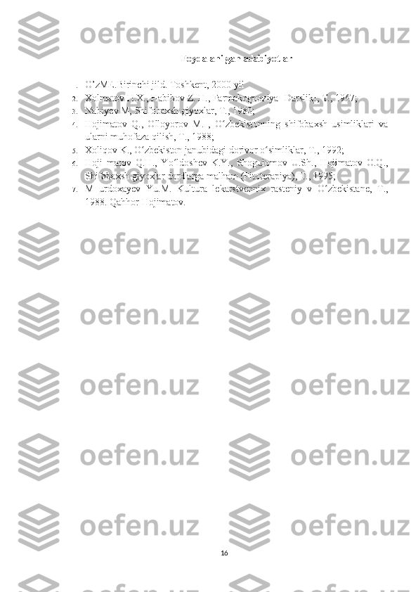 Foydalanilgan adabiyotlar
1. O’zME.Birinchi jild. Toshkent, 2000-yil
2. Xolmatov H.X., Habibov Z. H., Farmakognoziya [Darslik], T., 1967; 
3. Nabiyev M, Shifobaxsh giyoxlar, T., 1980; 
4. Hojimatov   Q.,   Olloyorov   M.   ,   O zbekistonning   shifobaxsh   usimliklari   vaʻ
ularni muhofaza qilish, T., 1988; 
5. Xoliqov K., O zbekiston janubidagi dorivor o simliklar, T., 1992; 	
ʻ ʻ
6. Hoji   matov   Q.H.,   Yo ldoshev   K.Y.,   Shogulomov   U.Sh.,   Hojimatov   O.Q.,	
ʻ
Shifobaxsh giyoxlar dardlarga malham (Fitoterapiya), T., 1995; 
7. M   urdoxayev   Yu.M.   Kultura   lekarstvennix   rasteniy   v   O zbekistane,   T.,	
ʻ
1988.  Qahhor Hojimatov.
16 