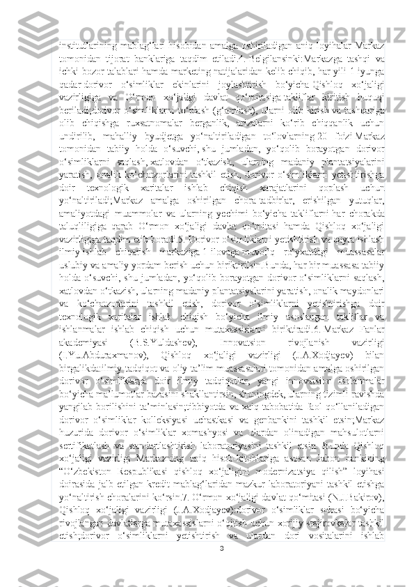 institutlarining   mablag‘lari   hisobidan   amalga   oshiriladigan   aniq   loyihalar   Markaz
tomonidan   tijorat   banklariga   taqdim   etiladi.4.   Belgilansinki:Markazga   tashqi   va
ichki bozor talablari hamda marketing natijalaridan kelib chiqib, har yili 1 iyunga
qadar   dorivor   o‘simliklar   ekinlarini   joylashtirish   bo‘yicha   Qishloq   xo‘jaligi
vazirligiga   va   O‘rmon   xo‘jaligi   davlat   qo‘mitasiga   takliflar   kiritish   huquqi
beriladi ;dorivor   o‘simliklarni   to‘plash   (g‘amlash),   ularni   olib   kirish   va   tashqariga
olib   chiqishga   ruxsatnomalar   berganlik,   arizalarni   ko‘rib   chiqqanlik   uchun
undirilib,   mahalliy   byudjetga   yo‘naltiriladigan   to‘lovlarning   20   foizi   Markaz
tomonidan   tabiiy   holda   o‘suvchi,   shu   jumladan,   yo‘qolib   borayotgan   dorivor
o‘simliklarni   saqlash,   xatlovdan   o‘tkazish,   ularning   madaniy   plantatsiyalarini
yaratish,   onalik   ko‘chatzorlarini   tashkil   etish,   dorivor   o‘simliklarni   yetishtirishga
doir   texnologik   xaritalar   ishlab   chiqish   xarajatlarini   qoplash   uchun
yo‘naltiriladi;Markaz   amalga   oshirilgan   chora-tadbirlar,   erishilgan   yutuqlar,
amaliyotdagi   muammolar   va   ularning   yechimi   bo‘yicha   takliflarni   har   chorak d а
taluqliligiga   qarab   O‘rmon   xo‘jaligi   davlat   qo‘mitasi   hamda   Qishloq   xo‘jaligi
vazirligiga taqdim etib boradi.5.   Dorivor o‘simliklarni yetishtirish va qayta ishlash
ilmiy-ishlab   chiqarish   markaziga   1-ilovaga   muvofiq   ro‘yxatdagi   muassasalar
uslubiy va amaliy yordam berish uchun biriktirilsin.Bunda, har bir muassasa tabiiy
holda   o‘suvchi,   shu   jumladan,   yo‘qolib   borayotgan   dorivor   o‘simliklarni   saqlash,
xatlovdan o‘tkazish, ularning madaniy plantatsiyalarini yaratish, onalik maydonlari
va   ko‘chatzorlarini   tashkil   etish,   dorivor   o‘simliklarni   yetishtirishga   doir
texnologik   xaritalar   ishlab   chiqish   bo‘yicha   ilmiy   asoslangan   takliflar   va
ishlanmalar   ishlab   chiqish   uchun   mutaxassislarni   biriktiradi.6.   Markaz   Fanlar
akademiyasi   (B.S.Yuldashev),   Innovatsion   rivojlanish   vazirligi
(I.Yu.Abduraxmanov),   Qishloq   xo‘jaligi   vazirligi   (J.A.Xodjayev)   bilan
birgalikda:ilmiy-tadqiqot va oliy ta’lim muassasalari tomonidan amalga oshirilgan
dorivor   o‘simliklarga   doir   ilmiy   tadqiqotlar,   yangi   innovatsion   ishlanmalar
bo‘yicha ma’lumotlar bazasini shakllantirsin, shuningdek, ularning tizimli ravishda
yangilab   borilishini   ta’minlasin;tibbiyotda   va   xalq   tabobatida   faol   qo‘llaniladigan
dorivor   o‘simliklar   kolleksiyasi   uchastkasi   va   genbankini   tashkil   etsin;Markaz
huzurida   dorivor   o‘simliklar   xomashyosi   va   ulardan   olinadigan   mahsulotlarni
sertifikatlash   va   standartlashtirish   laboratoriyasini   tashkil   etsin.   Bunda   Qishloq
xo‘jaligi   vazirligi   Markazning   aniq   hisob-kitoblariga   asosan   Jahon   bankining
“O‘zbekiston   Respublikasi   qishloq   xo‘jaligini   modernizatsiya   qilish”   loyihasi
doirasida   jalb   etilgan   kredit   mablag‘laridan   mazkur   laboratoriyani   tashkil   etishga
yo‘naltirish choralarini ko‘rsin.7.   O‘rmon xo‘jaligi davlat qo‘mitasi (N.J.Bakirov),
Qishloq   xo‘jaligi   vazirligi   (J.A.Xodjayev):dorivor   o‘simliklar   sohasi   bo‘yicha
rivojlangan davlatlarga mutaxassislarni  o‘qitish uchun xorijiy stajirovkalar tashkil
etish;dorivor   o‘simliklarni   yetishtirish   va   ulardan   dori   vositalarini   ishlab
3 