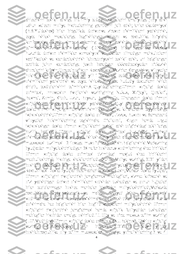 chiqarishni   tashkil   etishga   oid   ilmiy   tadqiqot   natijalarini   amaliyotga   joriy   etish
uchun   xalqaro   moliya   institutlarining   grantlarini   jalb   etish;Fanlar   akademiyasi
(B.S.Yuldashev)   bilan   birgalikda   dorivor   va   ziravor   o‘simliklarni   yetishtirish,
qayta   ishlash   masalalariga   bag‘ishlangan   xalqaro   va   respublika   bo‘yicha
konferensiya   hamda   simpoziumlarning   doimiy   ravishda   o‘tkazib   borilishini
ta’minlasin;“O‘zstandart”   agentligi   (D.N.Sattarov)   bilan   birgalikda   Markaz
huzurida   dorivor   o‘simliklar   xomashyosi   va   ulardan   olinadigan   mahsulotlarni
sertifikatlash   va   standartlashtirish   laboratoriyasini   tashkil   etish,   uni   belgilangan
tartibda   jahon   standartlariga   javob   beradigan   akkreditatsiyadan   o‘tkazish
choralarini ko‘rsin;Qoraqalpog‘iston Respublikasi  Vazirlar Kengashi va viloyatlar
hokimliklari   bilan   birgalikda   har   yili   1   dekabrga   qadar   kelgusi   yilda   dorivor
o‘simliklarni   yetishtirish   va   qayta   ishlash   bo‘yicha   hududiy   dasturlarni   ishlab
chiqib,   tasdiqlanishini   ta’minlasin.8.   Quyidagilarning:O‘rmon   xo‘jaligi   davlat
qo‘mitasi,   Innovatsion   rivojlanish   vazirligining   Nukus,   Xo‘jayli,   Qorako‘l,
Baxmal,   Zomin,   Kitob,   Uzun,   Boysun,   Burchmulla,   Ohangaron   davlat   o‘rmon
xo‘jaliklarini   dorivor   o‘simliklarni   yetishtirishga,   Quyi   Chirchiq   ixtisoslashgan
davlat   o‘rmon   xo‘jaligini   dorivor   o‘simliklar   urug‘   va   ko‘chatlarini   tayyorlashga
ixtisoslashtirish;O‘rmon   xo‘jaligi   davlat   qo‘mitasi,   Jizzax,   Buxoro   va   Samarqand
viloyatlari   hokimliklarining   tegishincha   G‘allaorol,   Kogon   hamda   Urgut
ixtisoslashgan   davlat   o‘rmon   xo‘jaliklarini   tashkil   etish   to‘g‘risidagi   takliflariga
rozilik   berilsin.9.   O‘rmon   xo‘jaligi   davlat   qo‘mitasi   huzuridagi   “ Dorivor
o‘simliklarni   yetishtirish   va   qayta   ishlash   ilmiy   ishlab   chiqarish   markazi ”   davlat
muassasasi   tuzilmasi     2-ilovaga   muvofiq   tasdiqlansin.Belgilansinki:Markazning
byudjetdan moliyalashtiriladigan 28 nafar boshqaruv xodimlarining shtat birliklari
O‘rmon   xo‘jaligi   davlat   qo‘mitasi   tizimidagi   mavjud   shtat   birliklarini
maqbullashtirish   hisobiga   shakllantiriladi.   Bunda   Moliya   vazirligi   2021   yildan
boshlab   Markaz   ta’minoti   xarajatlarini   moliyalashtirishni   O‘zbekiston
Respublikasi Davlat byudjeti parametrlarida ko‘zda tutsin;Markaz Davlat byudjeti,
O‘rmon   xo‘jaligini   rivojlantirish   jamg‘armasi   mablag‘lari,   xizmat   ko‘rsatish   va
o‘zi   yetishtirgan   dorivor   o‘simliklarni   sotishdan   tushadigan   va   qonun   hujjatlari
bilan   taqiqlanmagan   boshqa   manbalar   hisobidan   moliyalashtiriladi;Markazda
respublikada   ilmiy-pedagogik   va   mehnat   faoliyati   bilan   shug‘ullanuvchi
xodimlarning lavozim maoshiga qo‘shimcha haq to‘lash tizimi joriy etiladi. Bunda
qo‘shimcha   haq   belgilanishi   bilan   bog‘liq   xarajatlarni   moliyalashtirish   O‘rmon
xo‘jaligini   rivojlantirish   jamg‘armasi   hamda   xo‘jalik   faoliyatidan   tushadigan
mablag‘lar   hisobidan   amalga   oshiriladi.10.   Oliy   va   o‘rta   maxsus   ta’lim   vazirligi
(I.O‘.Madjidov) O‘rmon xo‘jaligi davlat qo‘mitasi (N.J.Bakirov), Qishloq xo‘jaligi
vazirligi   (J.A.Xodjayev)   bilan   birgalikda   2021/2022   o‘quv   yilidan
boshlab : respublika   oliy   ta’lim   muassasalari   biologiya   yo‘nalishlarining   3   va   4-
4 