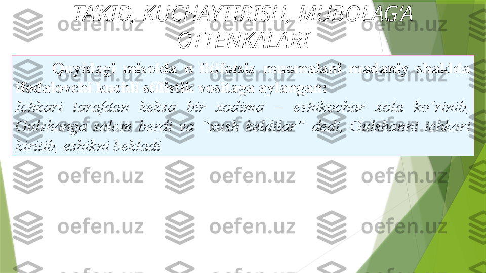 TA’KID, KUCHAYTIRISH, MUBOLAG‘A 
OTTENKALARI
Quyidagi  misolda  u  iltifotsiz   muomalani  madaniy  shaklda 
ifodalovchi kuchli stilistik   vositaga aylangan: 
Ichkari  tarafdan  keksa  bir  xodima  –   eshikochar  xola  ko‘rinib, 
Gulshanga  salom  berdi  va  “xush  keldilar”   dedi,  Gulshanni  ichkari 
kiritib, eshikni bekladi                  