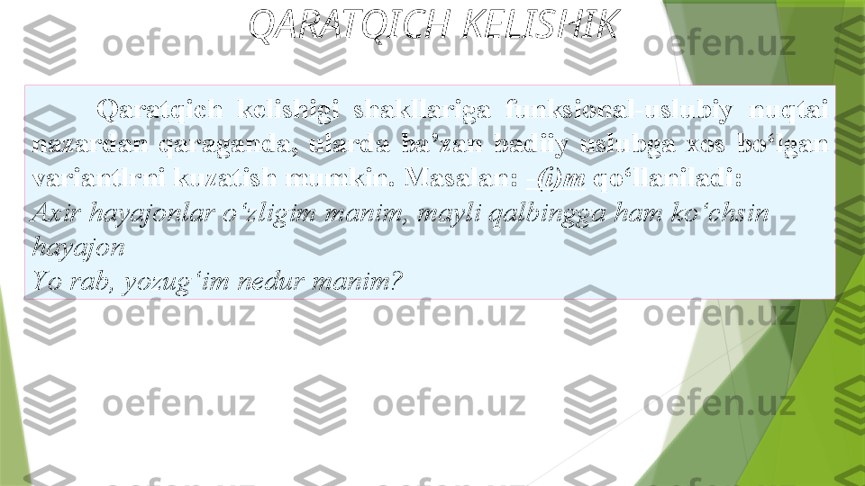 QARATQICH KELISHIK
Qaratqich  kelishigi  shakllariga  funksional-uslubiy   nuqtai 
nazardan  qaraganda,  ularda  ba’zan  badiiy  uslubga  xos   bo‘lgan 
variantlrni kuzatish mumkin. Masalan:  - (i)m   qo‘llaniladi: 
Axir hayajonlar o‘zligim manim, mayli qalbingga   ham ko‘chsin  
hayajon 
Y o  rab,   yozug‘im nedur manim?                  