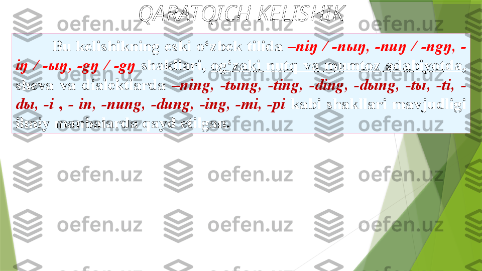 QARATQICH KELISHIK
Bu   kelishikning  eski  o‘zbek  tilida  –niŋ  /  -nыŋ,  -nuŋ  /  -ngŋ,  -
iŋ  /  -ыŋ,  -gŋ  /  -gŋ   shakllari,  og‘zaki  nutq  va  mumtoz  adabiyotda , 
sheva  va   dialektlarda  –ning,  -tыng,  -ting,  -ding,  -dыng,  -tы,  -ti,  -
dы,  -i  ,  -   in,  -nung,  -dung,  -ing,  -mi,  -pi  kabi  shakllari  mavjudligi 
ilmiy   manbalarda qayd etilgan.                 