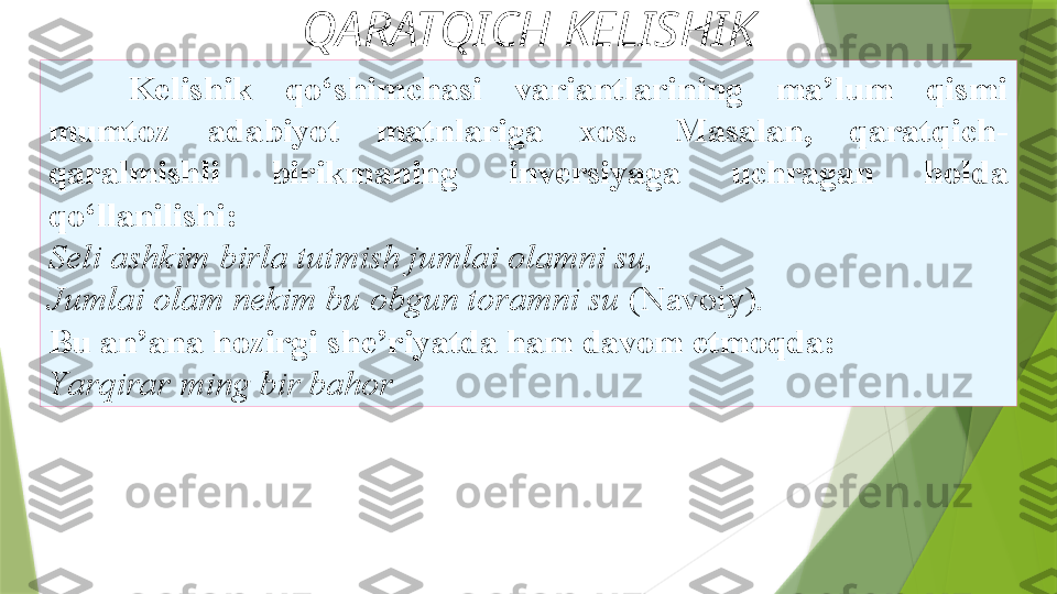 QARATQICH KELISHIK
Kelishik  qo‘shimchasi  variantlarining  ma’lum  qismi
mumtoz  adabiyot  matnlariga  xos.  Masalan,  qaratqich-
qaralmishli   birikmaning  inversiyaga  uchragan  holda 
qo‘llanilishi: 
Seli   ashkim birla tutmish jumlai olamni su, 
Jumlai olam nekim bu   obgun toramni su  (Navoiy). 
Bu an’ana   hozirgi she’riyatda ham davom etmoqda: 
Y a rqirar ming bir bahor                 