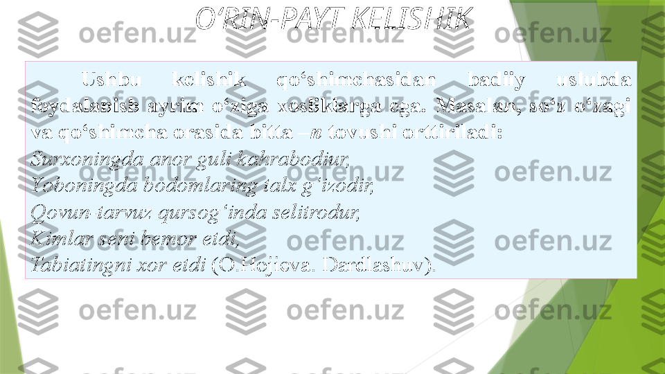 O‘RIN-PAYT KELISHIK
Ushbu  kelishik  qo‘shimchasidan  badiiy  uslubda
foydalanish  ayrim  o‘ziga  xosliklarga  ega.  Masalan,  so‘z  o‘zagi 
va   qo‘shimcha orasida bitta – n  tovushi orttiriladi: 
Surxoningda   anor guli kahrabodiur, 
Y o boningda bodomlaring talx g‘izodir,
Qovun-tarvuz qursog‘inda selitrodur, 
Kimlar seni bemor etdi, 
Tabiatingni xor etdi  (O.Hojieva. Dardlashuv).                  