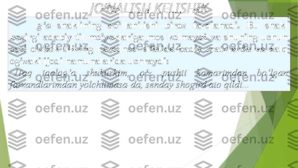 JO‘NALISH KELISHIK
– g‘a  shaklining  qo‘llanilishi  biroz  farqlanadi.  Bu  shakl
hozirgi  adabiy  til  me’yorlariga  mos  kelmaydi  va  shuning  uchun
eski  o‘zbek  tilining  namunasi  sifatida  badiy  matnlarda  va  xalq
og‘zaki ijodi namunalarida uchraydi: 
– Haq  taolog‘a  shukurkim,  o‘z   pushti  kamarimdan  bo‘lgan 
farzandlarimdan yolchitmasa-da, senday   shogird ato qildi...                  