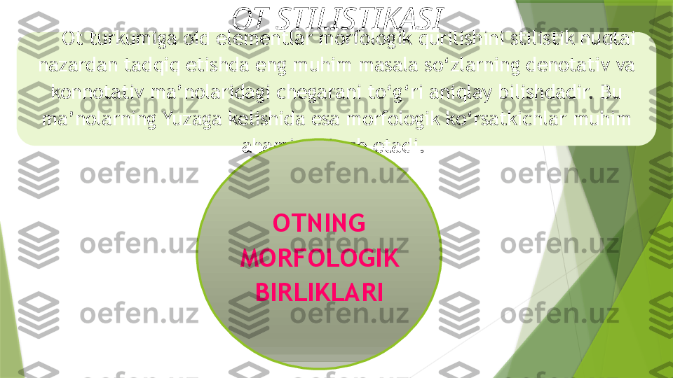 O t turkumiga oid elementlar morfologik   qurilishini stilistik nuqtai 
nazardan tadqiq etishda eng   muhim masala so‘zlarning denotativ va 
konnotativ   ma’nolaridagi chegarani to‘g‘ri aniqlay bilishdadir. Bu  
ma’nolarning Yuzaga kelishida esa morfologik ko‘rsatkichlar   muhim 
ahamiyat kasb etadi. 
OTNING 
MORFOLOGIK 
BIRLIKLARIOT STILISTIKASI                 