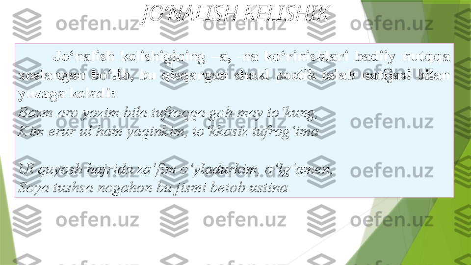 JO‘NALISH KELISHIK
Jo‘nalish  kelishigining  –a,  -na  ko‘rinishlari  badiiy   nutqqa 
xoslangan  bo‘lib,  bu  qisqargan  shakl  poetik  talab   natijasi  bilan 
y uzaga keladi: 
Bazm aro yozim bila tufroqqa goh   may to‘kung, 
Kim erur ul ham yaqinkim, to‘kkasiz tufrog‘ima
Ul quyosh hajrida za’fim   o‘yladurkim, o‘lg‘amen, 
Soya tushsa nogahon bu jismi betob ustina                 