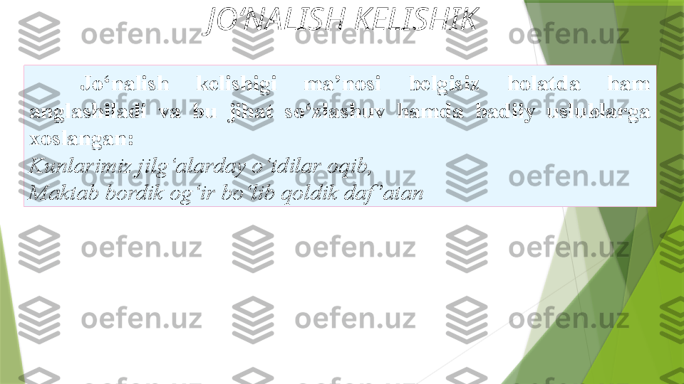 JO‘NALISH KELISHIK
Jo‘nalish  kelishigi  ma’nosi  belgisiz  holatda  ham
anglashiladi  va  bu  jihat  so‘zlashuv  hamda  badiiy  uslublarga
xoslangan: 
Kunlarimiz jilg‘alarday o‘tdilar oqib, 
Maktab   bordik og‘ir bo‘lib qoldik daf ’atan                  