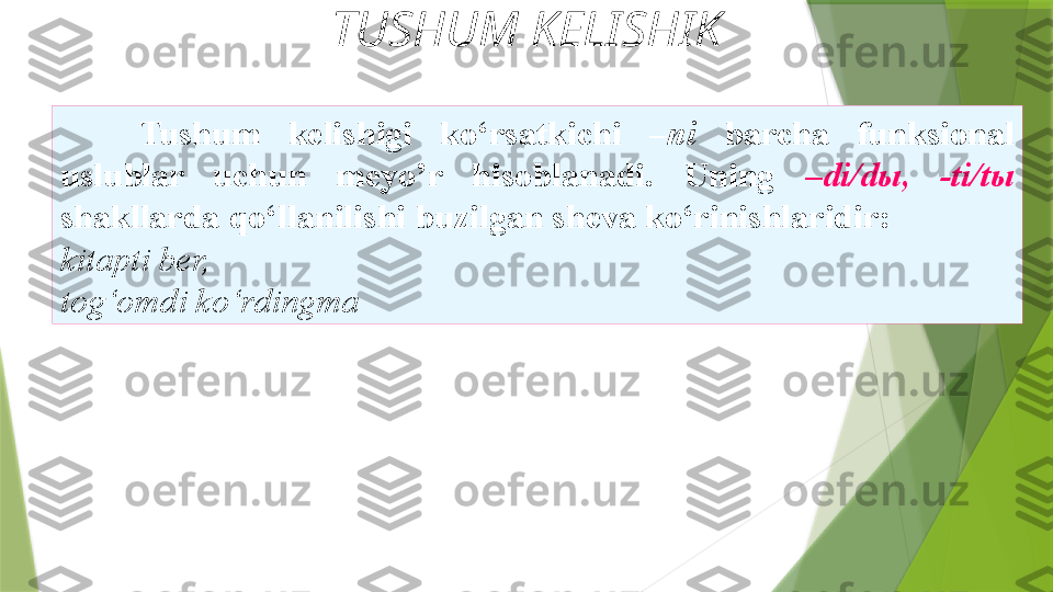 TUSHUM KELISHIK
Tushum  kelishigi  ko‘rsatkichi  –ni  barcha  funksional  
uslublar  uchun  meyo’r  hisoblanadi.  Uning  –di/dы,  -ti/tы  
shakllarda qo‘llanilishi buzilgan sheva ko‘rinishlaridir:
kitapti ber, 
tog‘omdi ko‘rdingma                  