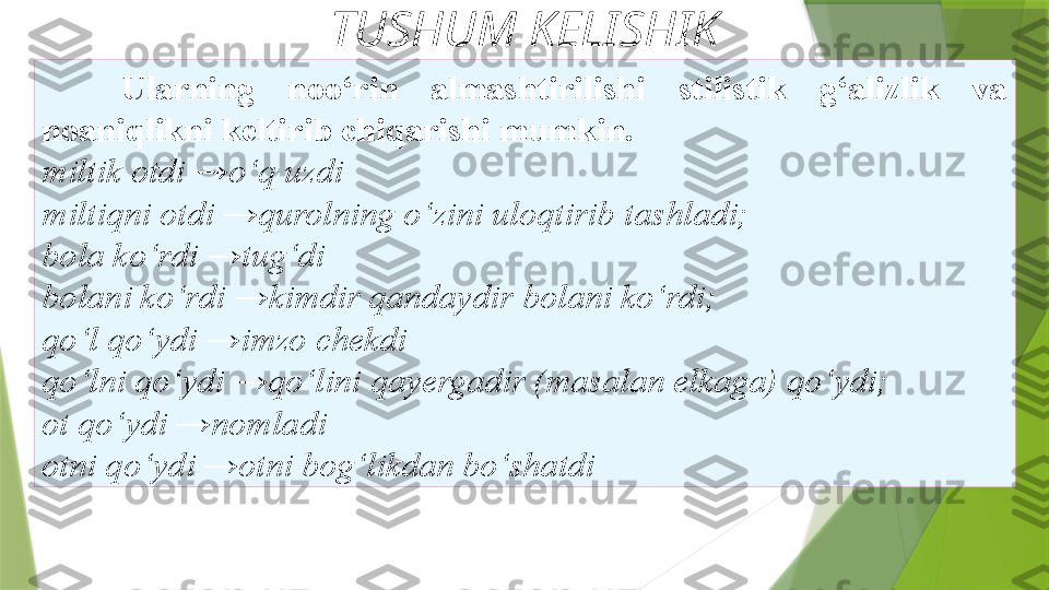 TUSHUM KELISHIK
Ularning   noo‘rin  almashtirilishi  stilistik  g‘alizlik  va 
noaniqlikni   keltirib chiqarishi mumkin. 
miltik   otdi →o‘q uzdi 
miltiqni otdi →qurolning o‘zini uloqtirib   tashladi; 
bola ko‘rdi →tug‘di 
bolani ko‘rdi →kimdir qandaydir   bolani ko‘rdi; 
qo‘l qo‘ydi →imzo chekdi 
qo‘lni qo‘ydi →qo‘lini   qa y ergadir (masalan elkaga) qo‘ydi; 
ot qo‘ydi →nomladi 
otni   qo‘ydi →otni bog‘likdan bo‘shatdi                  