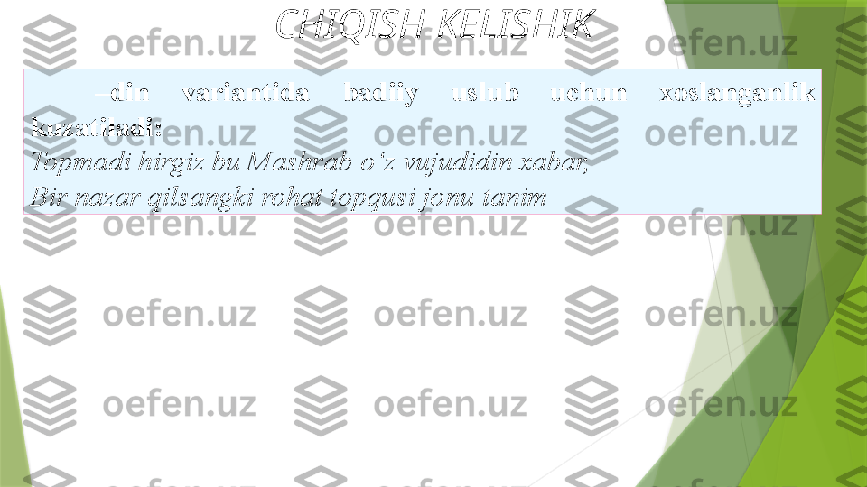 CHIQISH KELISHIK
– din  variantida  badiiy   uslub  uchun  xoslanganlik  
kuzatiladi: 
Topmadi hirgiz bu Mashrab   o‘z vujudidin xabar,
Bir nazar qilsangki rohat topqusi jonu   tanim                  