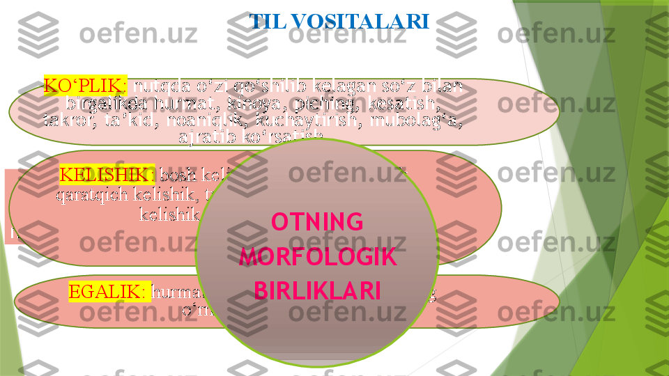 TIL VOSITALARI
Ana  shu  ko‘rsatkichlar  ko‘plik,  egalik,  
kelishik  va  sub’ektiv  baho  shakllarida 
namoyon bo‘ladi. KO‘PLIK:   nutqda o‘zi qo‘shilib kelagan so‘z bilan
birgalikda hurmat, kinoya, piching, kesatish, 
takror,   ta’kid,   noaniqlik, kuchaytirish, mubolag‘a, 
ajratib ko‘rsatish 
KELISHIK:   bosh kelishik, jo‘nalish kelishik, 
qaratqich kelishik, tushum kelishik, o‘rin-payt 
kelishik, chiqish kelishik
EGALIK:  hurmat, umumlashtirish, bir-birining 
o‘rnida ishlatilishi OTNING 
MORFOLOGIK 
BIRLIKLARI                 