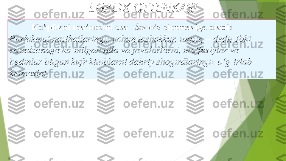 EGALIK OTTENKASI
Ko‘plikni ma’nosini esa – lar  o‘z   zimmasiga oladi: 
Purhikmat nasihatlaringiz uchun tashakkur,   taqsir, – dedi; Toki 
rasadxonaga ko‘milgan tilla va   javohirlarni, ma’jusiylar va 
bedinlar bitgan kufr   kitoblarni dahriy shogirdlaringiz o‘g‘irlab 
ketmasin!                  