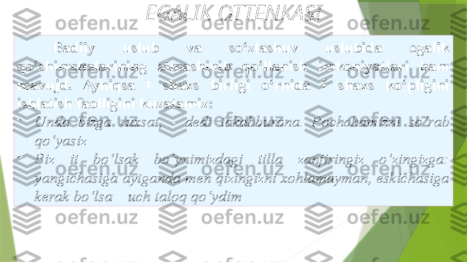 EGALIK OTTENKASI
Badiiy  uslub  va  so‘zlashuv  uslubida  egalik  
qo‘shimchalarining  almashinib  qo‘llanish  imkoniyatlari  ham  
mavujd.  Ayniqsa  I  shaxs  birligi  o‘rnida  I  shaxs  ko‘pligini  
ishlatish faolligini kuzatamiz: 
-
Unda  bizga  ruxsat,  -  dedi   takabburona.  Pochchamizni  so‘rab 
qo‘yasiz 
-
Biz   it  bo‘lsak  bo‘ynimizdagi  tilla  zanjiringiz  o‘zingizga: 
yangichasiga   aytganda men qizingizni xohlamayman, eskichasiga 
kerak bo‘lsa – uch   taloq qo‘ydim                  