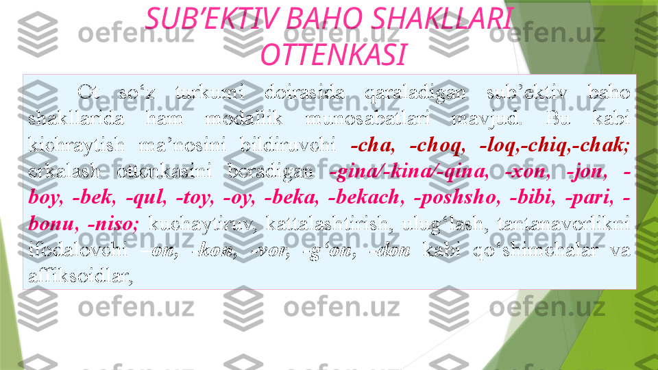 SUB’EKTIV BAHO SHAKLLARI
  OTTENKASI
Ot  so‘z  turkumi  doirasida  qaraladigan  sub’ektiv  baho
shakllarida  ham  modallik  munosabatlari  mavjud.  Bu  kabi
kichraytish  ma’nosini  bildiruvchi  -cha,  -choq,  -loq,-chiq,-chak;
erkalash  ottenkasini  beradigan  -gina/-kina/-qina,  -xon,  -jon,  -
boy,  -bek,  -qul,  -toy,  -oy,  -beka,  -bekach,  -poshsho,  -bibi,  -pari,  -
bonu,   -niso;   kuchaytiruv,  kattalashtirish,  ulug‘lash,  tantanavorlikni
ifodalovchi  –on,  -kon,  -vor,  -g‘on,  -don  kabi  qo‘shimchalar  va
affiksoidlar,                  