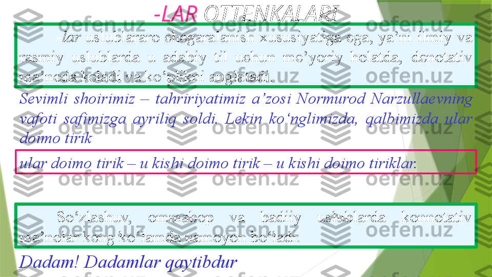 -LAR  OTTENKALARI
- lar  uslublararo chegaralanish xususiyatiga ega, ya’ni   ilmiy va 
rasmiy  uslublarda  u  adabiy  til  uchun  me’yoriy  holatda,   denotativ 
ma’noda keladi va ko‘plikni anglatadi. 
So‘zlashuv,  ommabop  va  badiiy  uslublarda  konnotativ  
ma’nolar keng ko‘lamda namoyon bo‘ladi. Sevimli  shoirimiz  –   tahririyatimiz  a’zosi  Normurod   Narzullaevning 
vafoti   safimizga  ayriliq  soldi.  Lekin   ko‘nglimizda,  qalbimizda  ular  
doimo tirik
ular doimo   tirik – u kishi doimo tirik – u kishi doimo tiriklar.
Dadam! Dadamlar qaytibdur                 