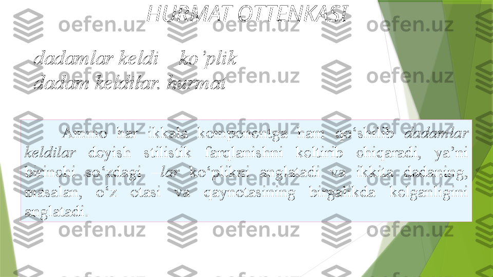 HURMAT OTTENKASI
Ammo  har  ikkala  komponentga  ham  qo‘shilib   dadamlar 
keldilar  deyish  stilistik  farqlanishni  keltirib   chiqaradi,  ya’ni 
birinchi  so‘zdagi  –lar  ko‘plikni  anglatadi  va   ikkita  dadaning, 
masalan,  o‘z  otasi  va  qaynotasining  birgalikda   kelganligini 
anglatadi. dadamlar keldi –  ko’plik
dadam keldilar.  hurmat                 