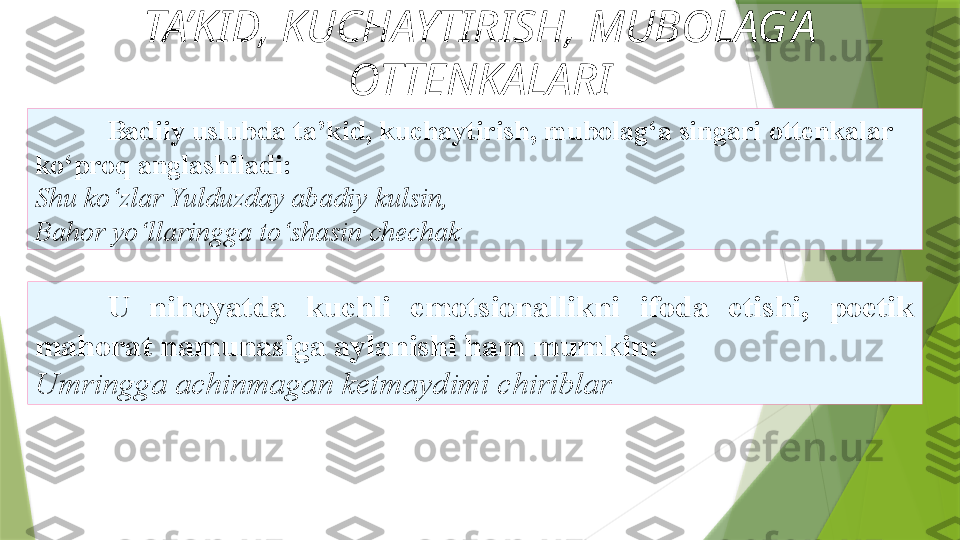 TA’KID, KUCHAYTIRISH, MUBOLAG‘A 
OTTENKALARI
U   nihoyatda  kuchli  emotsionallikni  ifoda  etishi,  poetik 
mahorat   namunasiga aylanishi ham mumkin: 
Umringga achinmagan   ketmaydimi chiriblar Badiiy uslubda ta’kid, kuchaytirish, mubolag‘a singari   ottenkalar 
ko‘proq anglashiladi: 
S h u ko‘zlar Yulduzday abadiy   kulsin, 
Bahor yo‘llaringga to‘shasin chechak                  